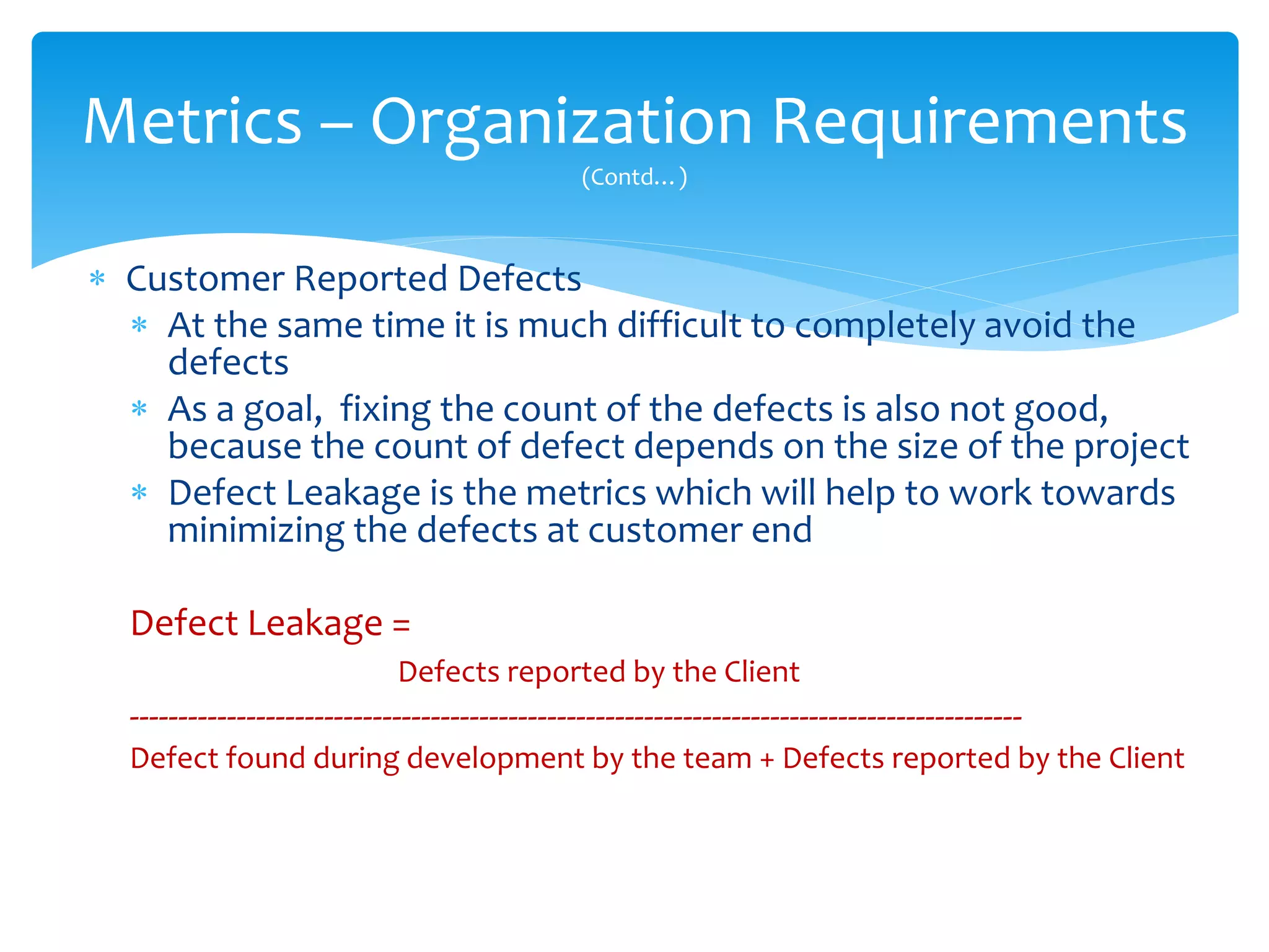  Customer Reported Defects
 At the same time it is much difficult to completely avoid the
defects
 As a goal, fixing the count of the defects is also not good,
because the count of defect depends on the size of the project
 Defect Leakage is the metrics which will help to work towards
minimizing the defects at customer end
Defect Leakage =
Defects reported by the Client
--------------------------------------------------------------------------------------------
Defect found during development by the team + Defects reported by the Client
Metrics – Organization Requirements
(Contd…)
 