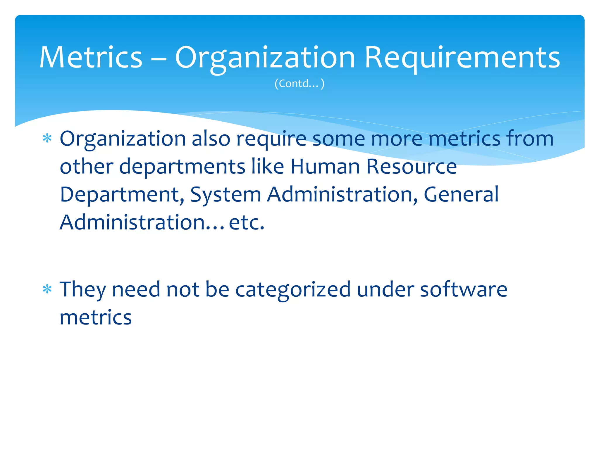  Organization also require some more metrics from
other departments like Human Resource
Department, System Administration, General
Administration…etc.
 They need not be categorized under software
metrics
Metrics – Organization Requirements
(Contd…)
 