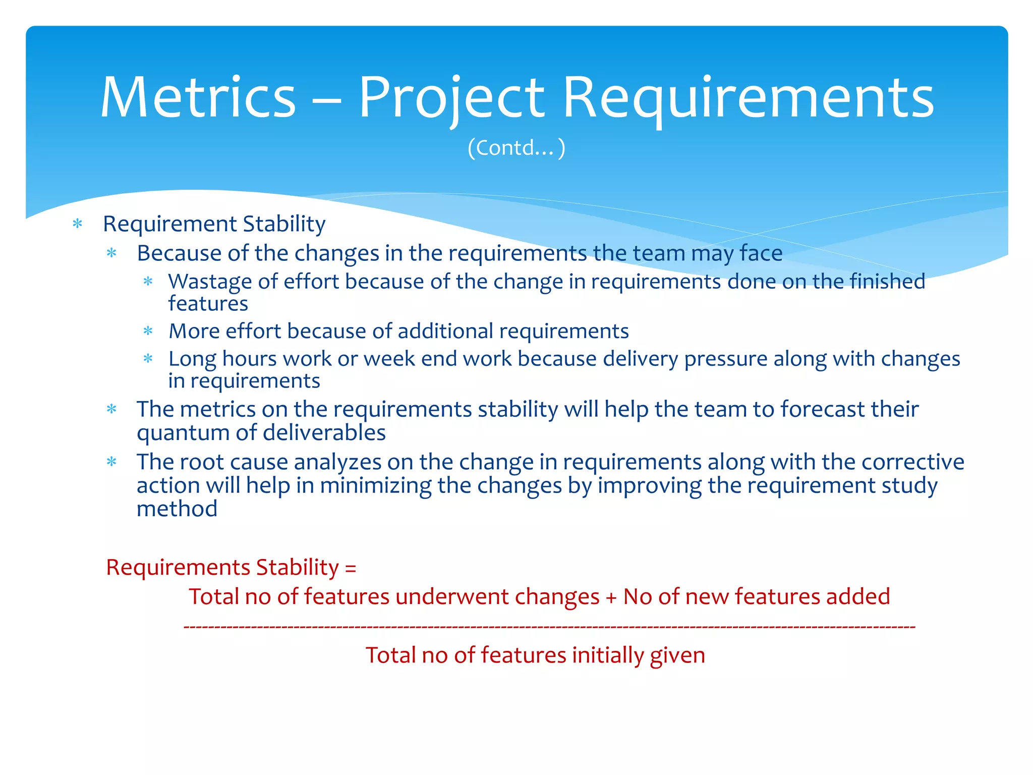  Requirement Stability
 Because of the changes in the requirements the team may face
 Wastage of effort because of the change in requirements done on the finished
features
 More effort because of additional requirements
 Long hours work or week end work because delivery pressure along with changes
in requirements
 The metrics on the requirements stability will help the team to forecast their
quantum of deliverables
 The root cause analyzes on the change in requirements along with the corrective
action will help in minimizing the changes by improving the requirement study
method
Requirements Stability =
Total no of features underwent changes + No of new features added
------------------------------------------------------------------------------------------------------------------------
Total no of features initially given
Metrics – Project Requirements
(Contd…)
 