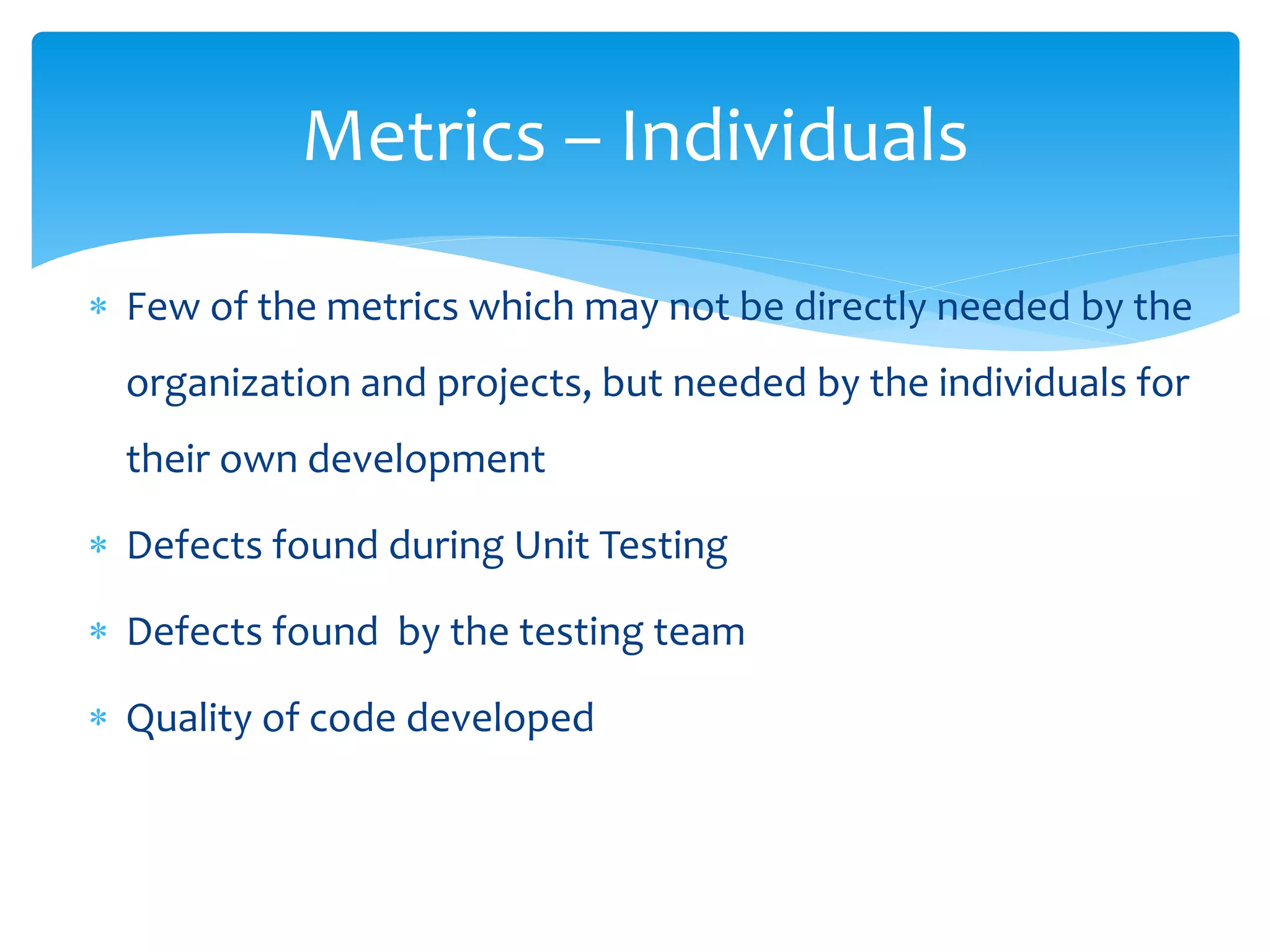  Few of the metrics which may not be directly needed by the
organization and projects, but needed by the individuals for
their own development
 Defects found during Unit Testing
 Defects found by the testing team
 Quality of code developed
Metrics – Individuals
 