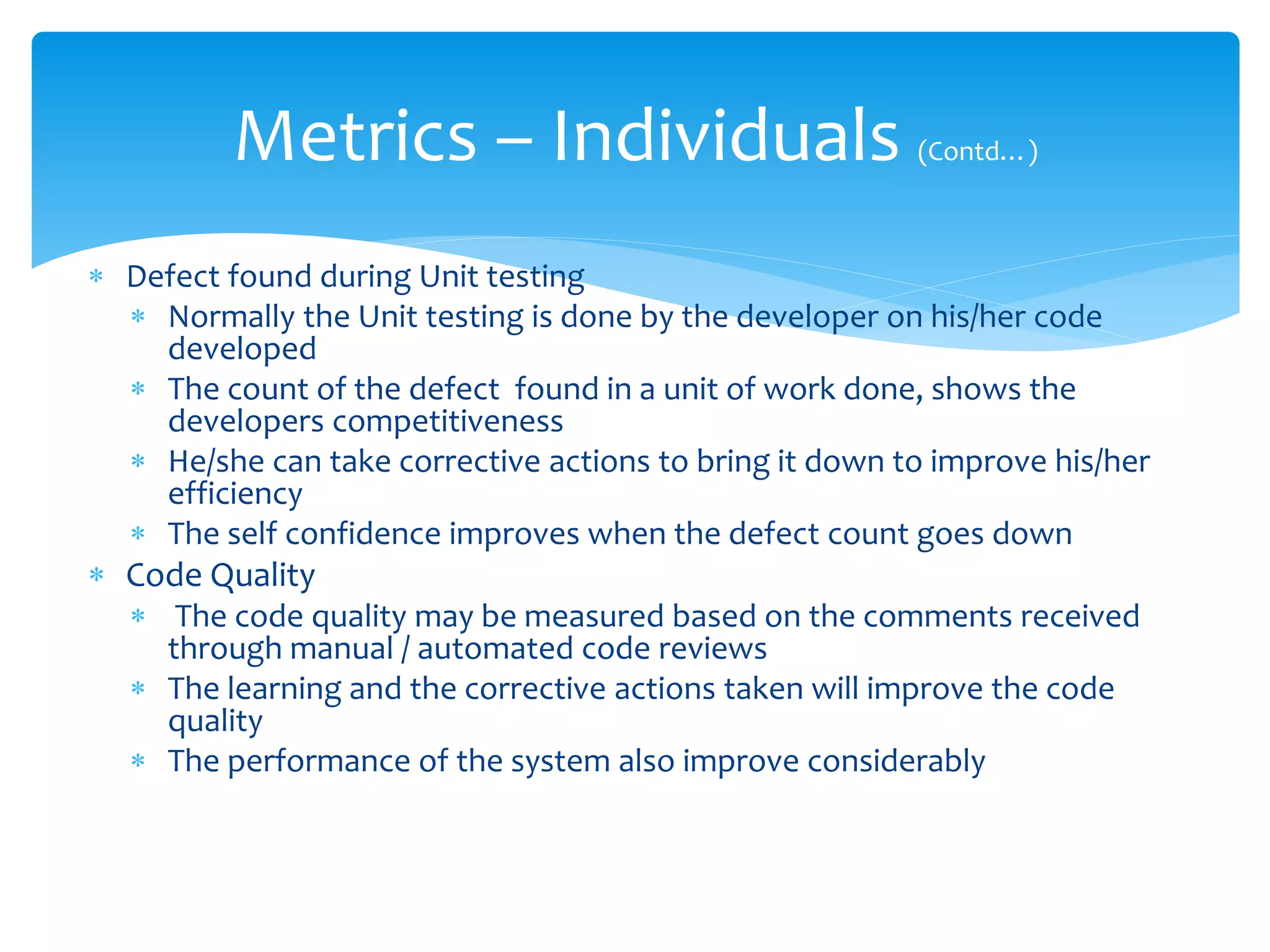  Defect found during Unit testing
 Normally the Unit testing is done by the developer on his/her code
developed
 The count of the defect found in a unit of work done, shows the
developers competitiveness
 He/she can take corrective actions to bring it down to improve his/her
efficiency
 The self confidence improves when the defect count goes down
 Code Quality
 The code quality may be measured based on the comments received
through manual / automated code reviews
 The learning and the corrective actions taken will improve the code
quality
 The performance of the system also improve considerably
Metrics – Individuals (Contd…)
 