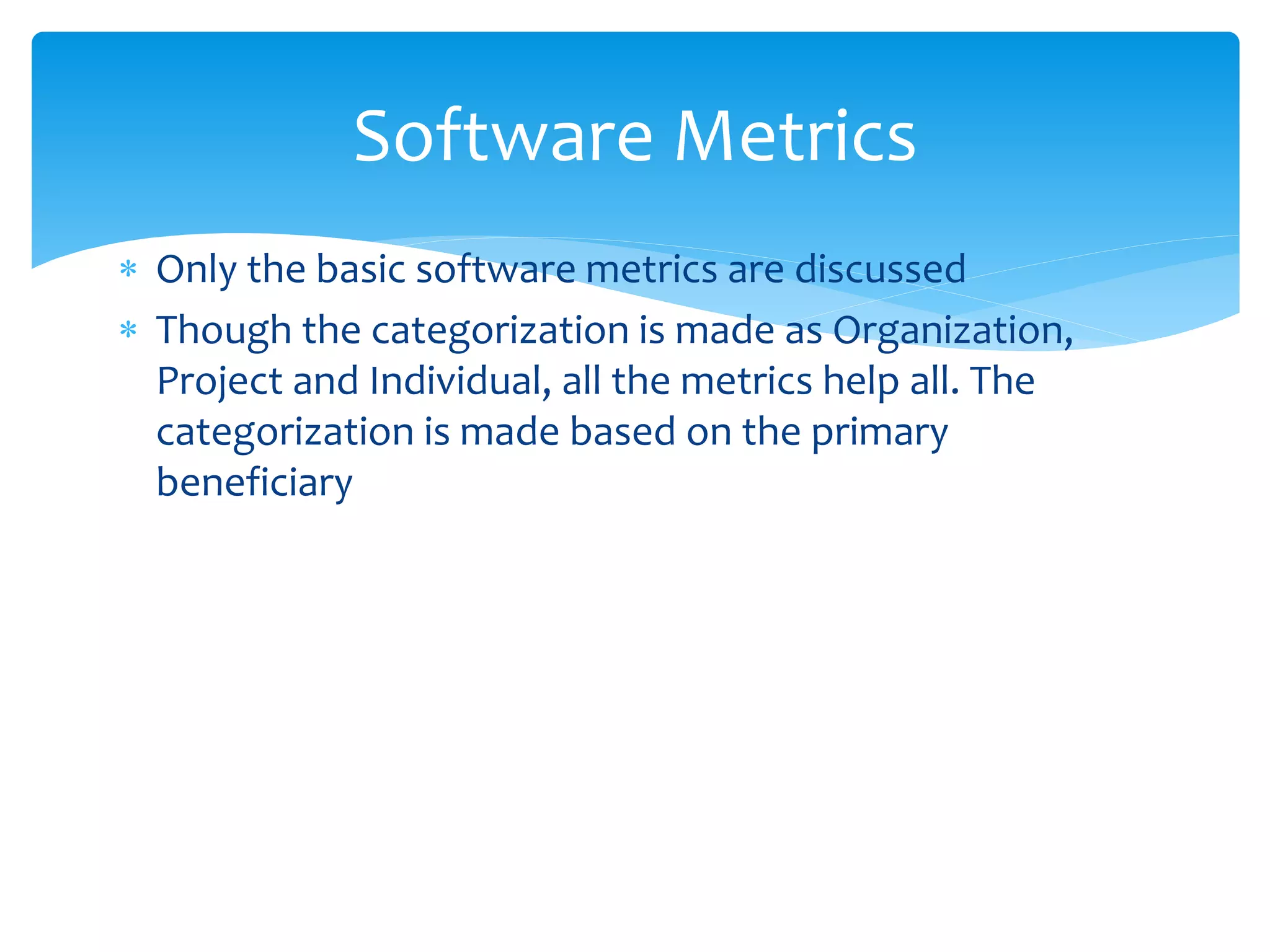  Only the basic software metrics are discussed
 Though the categorization is made as Organization,
Project and Individual, all the metrics help all. The
categorization is made based on the primary
beneficiary
Software Metrics
 