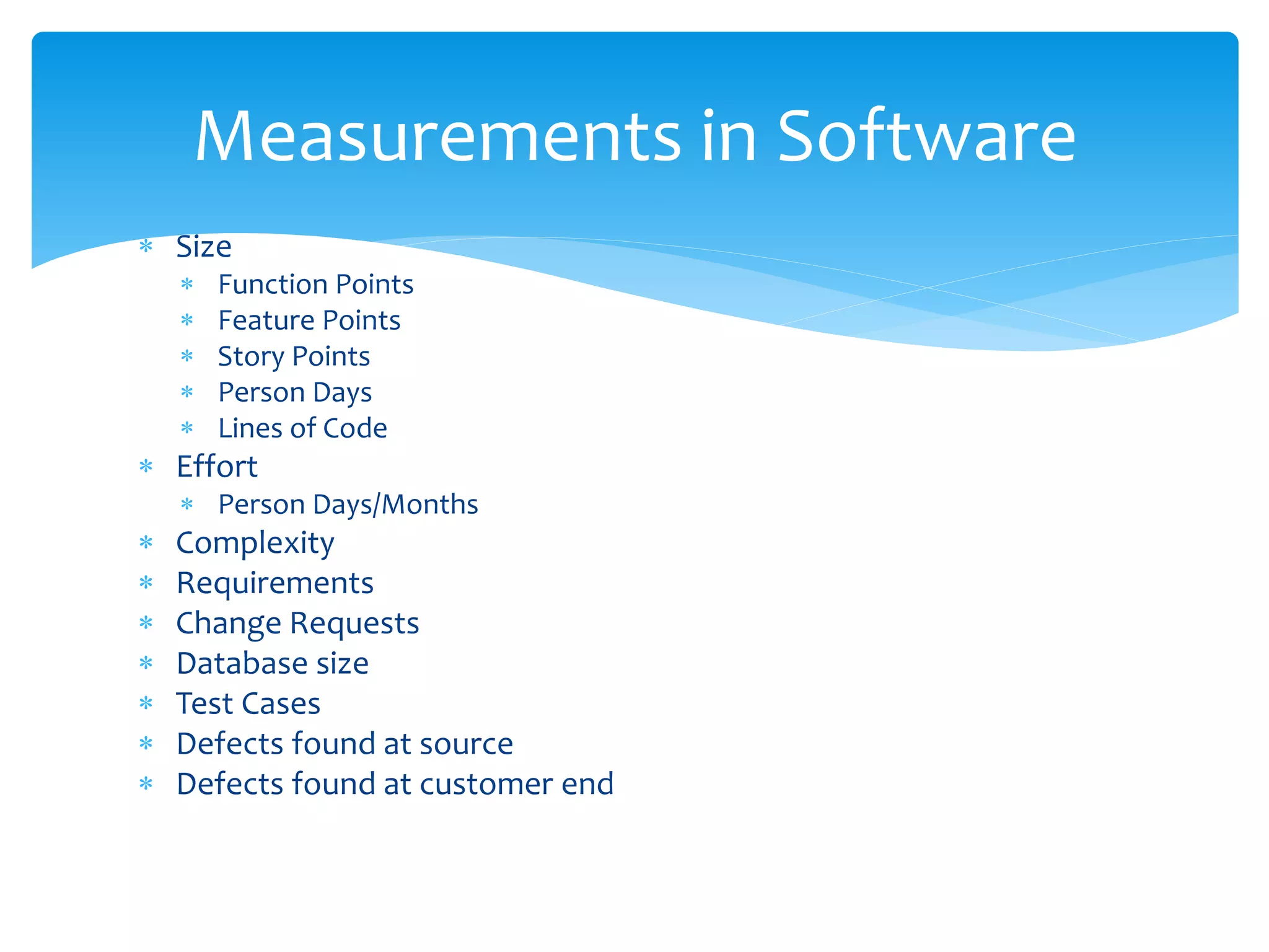  Size
 Function Points
 Feature Points
 Story Points
 Person Days
 Lines of Code
 Effort
 Person Days/Months
 Complexity
 Requirements
 Change Requests
 Database size
 Test Cases
 Defects found at source
 Defects found at customer end
Measurements in Software
 