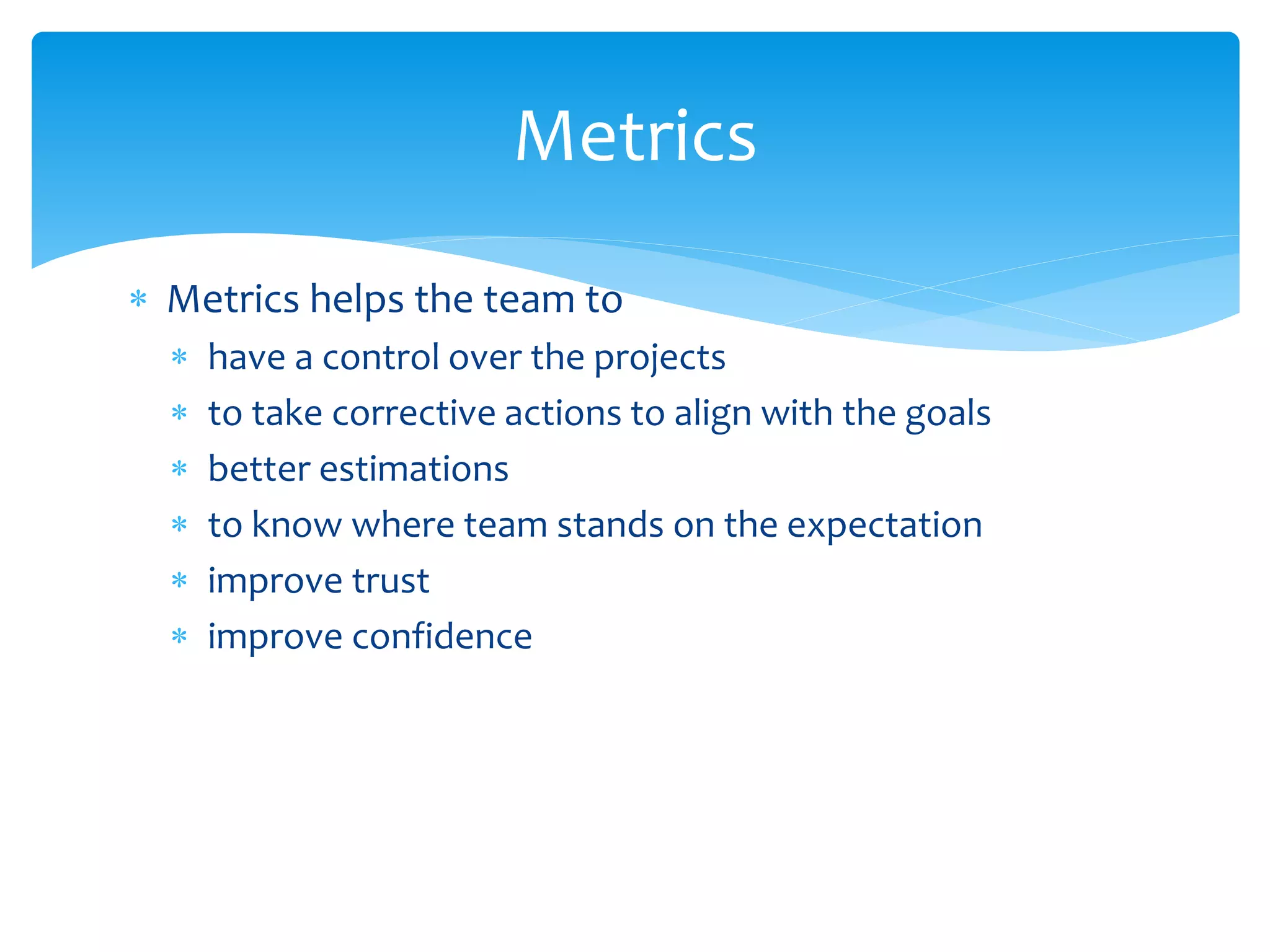  Metrics helps the team to
 have a control over the projects
 to take corrective actions to align with the goals
 better estimations
 to know where team stands on the expectation
 improve trust
 improve confidence
Metrics
 