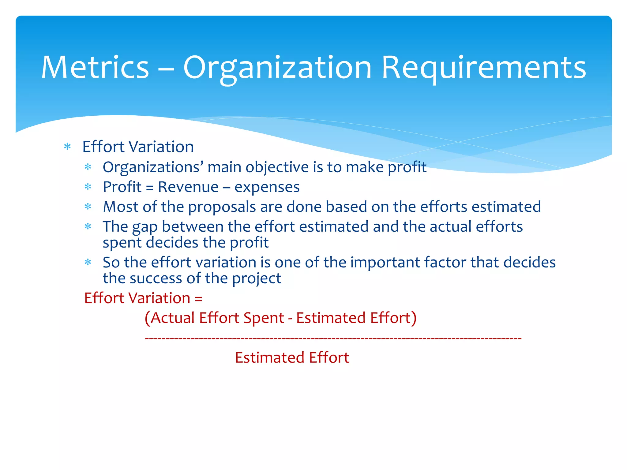  Effort Variation
 Organizations’ main objective is to make profit
 Profit = Revenue – expenses
 Most of the proposals are done based on the efforts estimated
 The gap between the effort estimated and the actual efforts
spent decides the profit
 So the effort variation is one of the important factor that decides
the success of the project
Effort Variation =
(Actual Effort Spent - Estimated Effort)
-------------------------------------------------------------------------------------------
Estimated Effort
Metrics – Organization Requirements
 