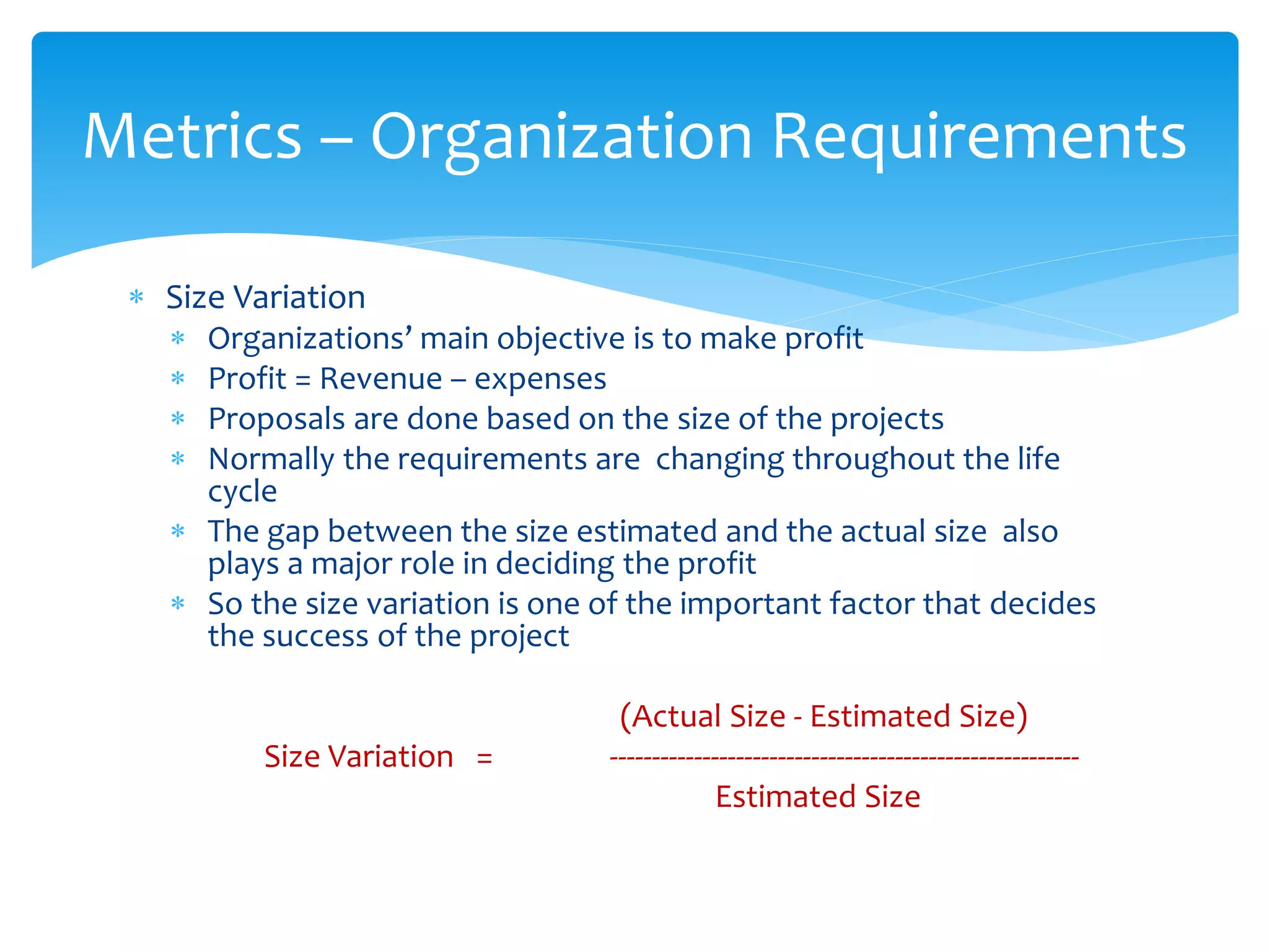  Size Variation
 Organizations’ main objective is to make profit
 Profit = Revenue – expenses
 Proposals are done based on the size of the projects
 Normally the requirements are changing throughout the life
cycle
 The gap between the size estimated and the actual size also
plays a major role in deciding the profit
 So the size variation is one of the important factor that decides
the success of the project
(Actual Size - Estimated Size)
Size Variation = --------------------------------------------------------
Estimated Size
Metrics – Organization Requirements
 