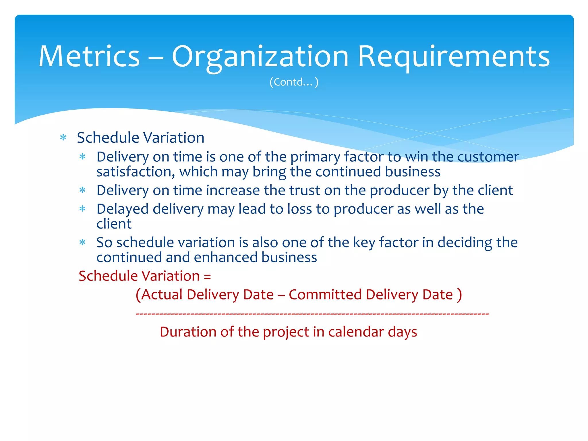  Schedule Variation
 Delivery on time is one of the primary factor to win the customer
satisfaction, which may bring the continued business
 Delivery on time increase the trust on the producer by the client
 Delayed delivery may lead to loss to producer as well as the
client
 So schedule variation is also one of the key factor in deciding the
continued and enhanced business
Schedule Variation =
(Actual Delivery Date – Committed Delivery Date )
-------------------------------------------------------------------------------------------
Duration of the project in calendar days
Metrics – Organization Requirements
(Contd…)
 