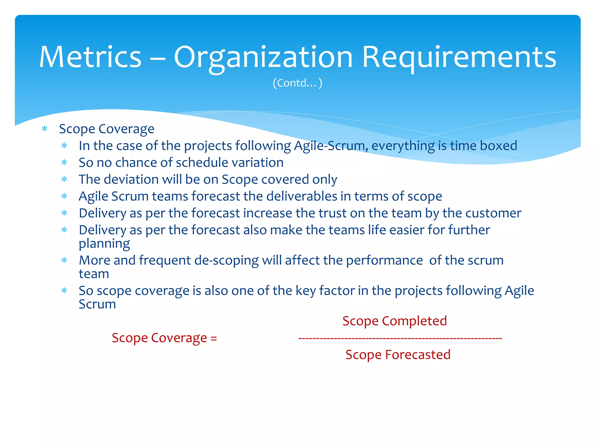  Scope Coverage
 In the case of the projects following Agile-Scrum, everything is time boxed
 So no chance of schedule variation
 The deviation will be on Scope covered only
 Agile Scrum teams forecast the deliverables in terms of scope
 Delivery as per the forecast increase the trust on the team by the customer
 Delivery as per the forecast also make the teams life easier for further
planning
 More and frequent de-scoping will affect the performance of the scrum
team
 So scope coverage is also one of the key factor in the projects following Agile
Scrum
Scope Completed
Scope Coverage = ----------------------------------------------------------
Scope Forecasted
Metrics – Organization Requirements
(Contd…)
 