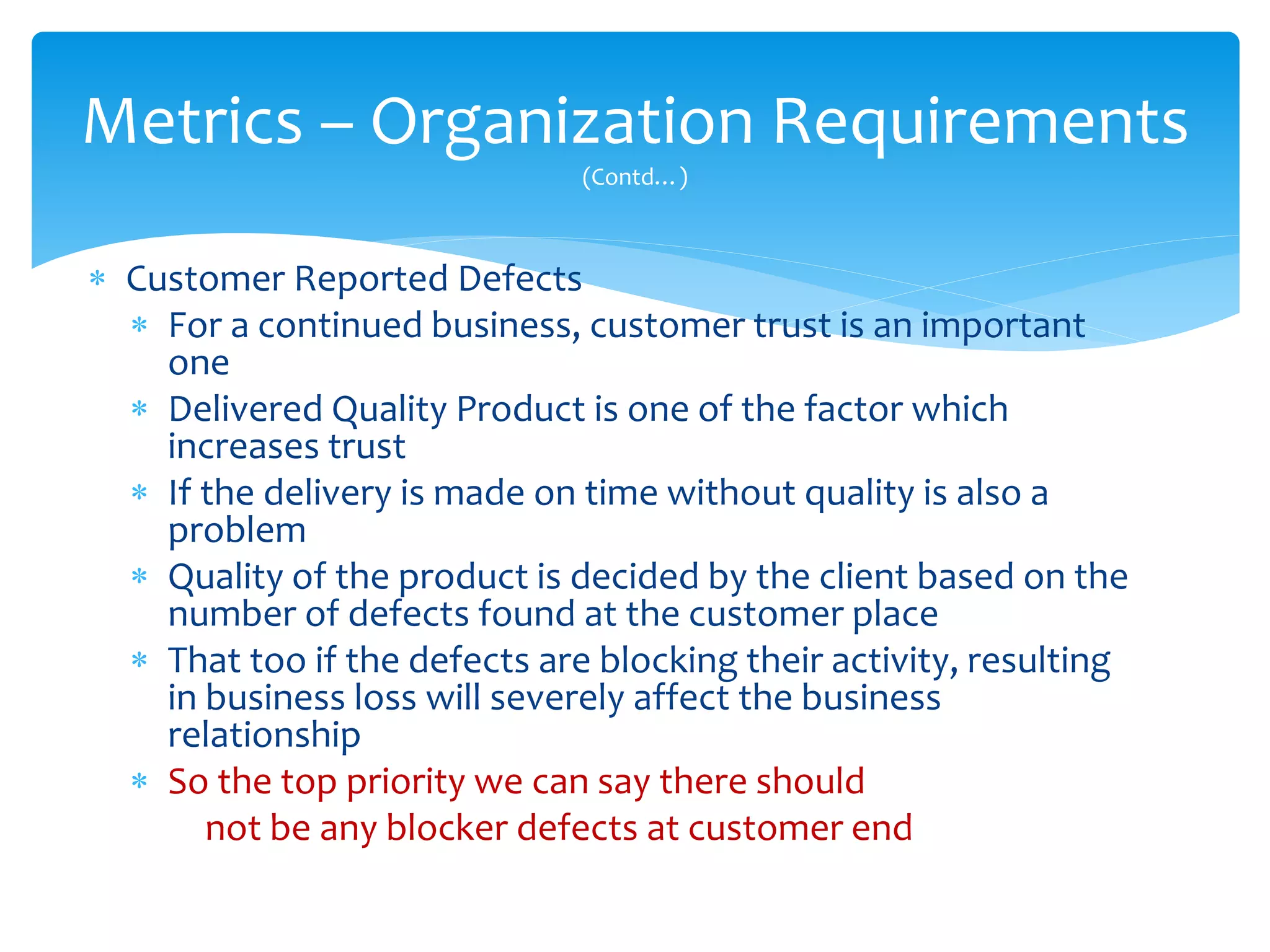  Customer Reported Defects
 For a continued business, customer trust is an important
one
 Delivered Quality Product is one of the factor which
increases trust
 If the delivery is made on time without quality is also a
problem
 Quality of the product is decided by the client based on the
number of defects found at the customer place
 That too if the defects are blocking their activity, resulting
in business loss will severely affect the business
relationship
 So the top priority we can say there should
not be any blocker defects at customer end
Metrics – Organization Requirements
(Contd…)
 