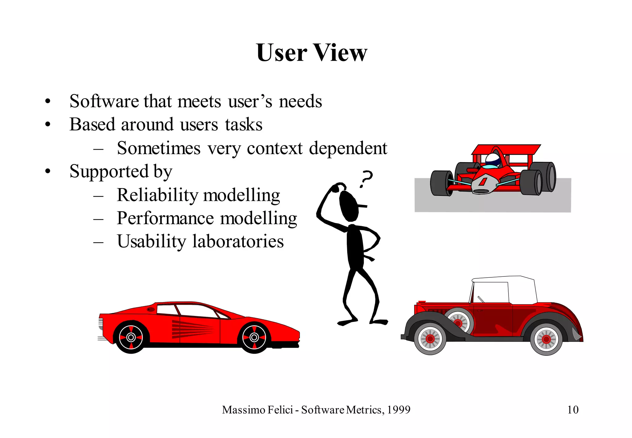 User View
• Software that meets user’s needs
• Based around users tasks
     – Sometimes very context dependent
• Supported by
     – Reliability modelling
     – Performance modelling
     – Usability laboratories




                    Massimo Felici - Software Metrics, 1999   10
 