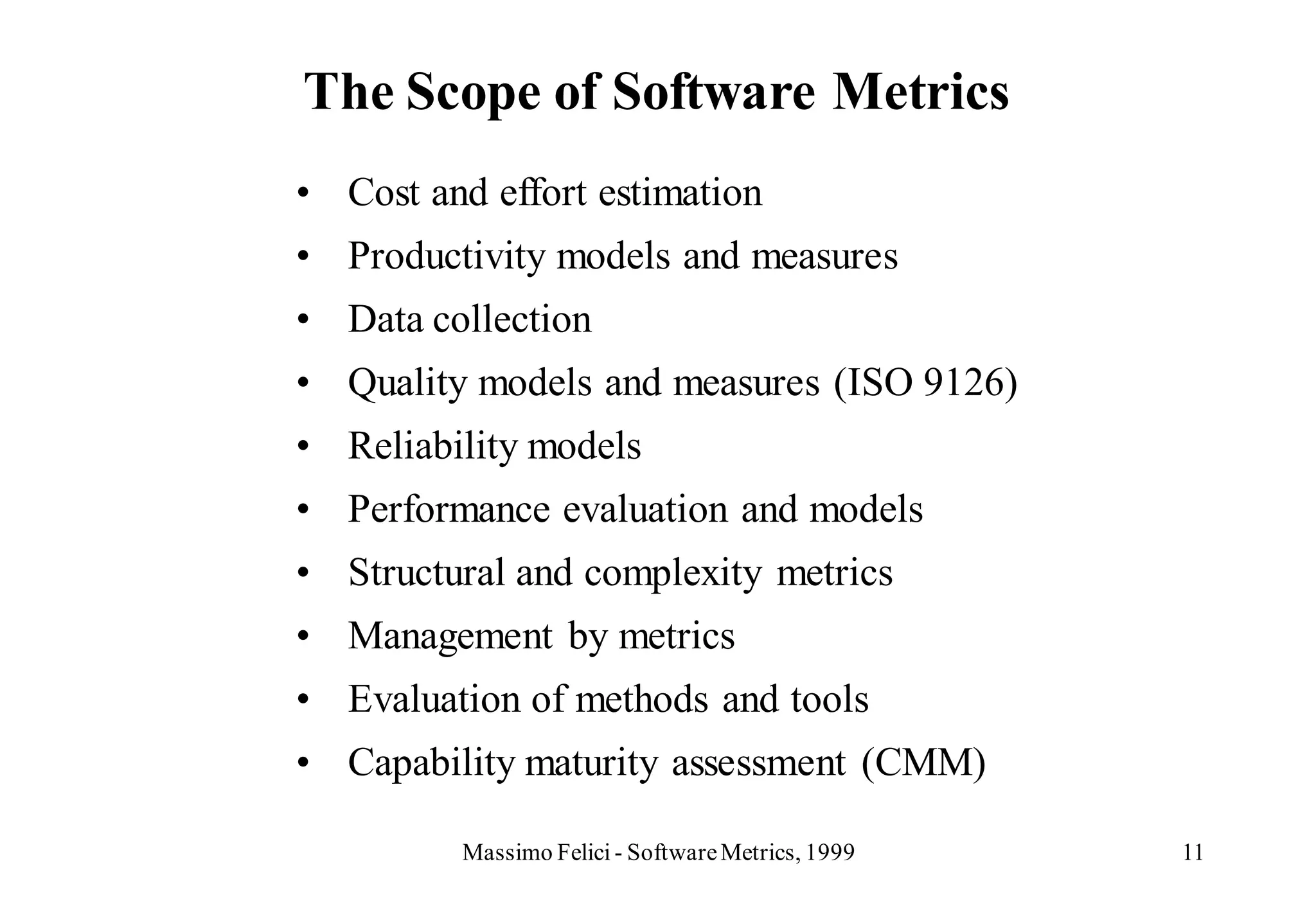 The Scope of Software Metrics
• Cost and effort estimation
• Productivity models and measures
• Data collection
• Quality models and measures (ISO 9126)
• Reliability models
• Performance evaluation and models
• Structural and complexity metrics
• Management by metrics
• Evaluation of methods and tools
• Capability maturity assessment (CMM)

         Massimo Felici - Software Metrics, 1999   11
 