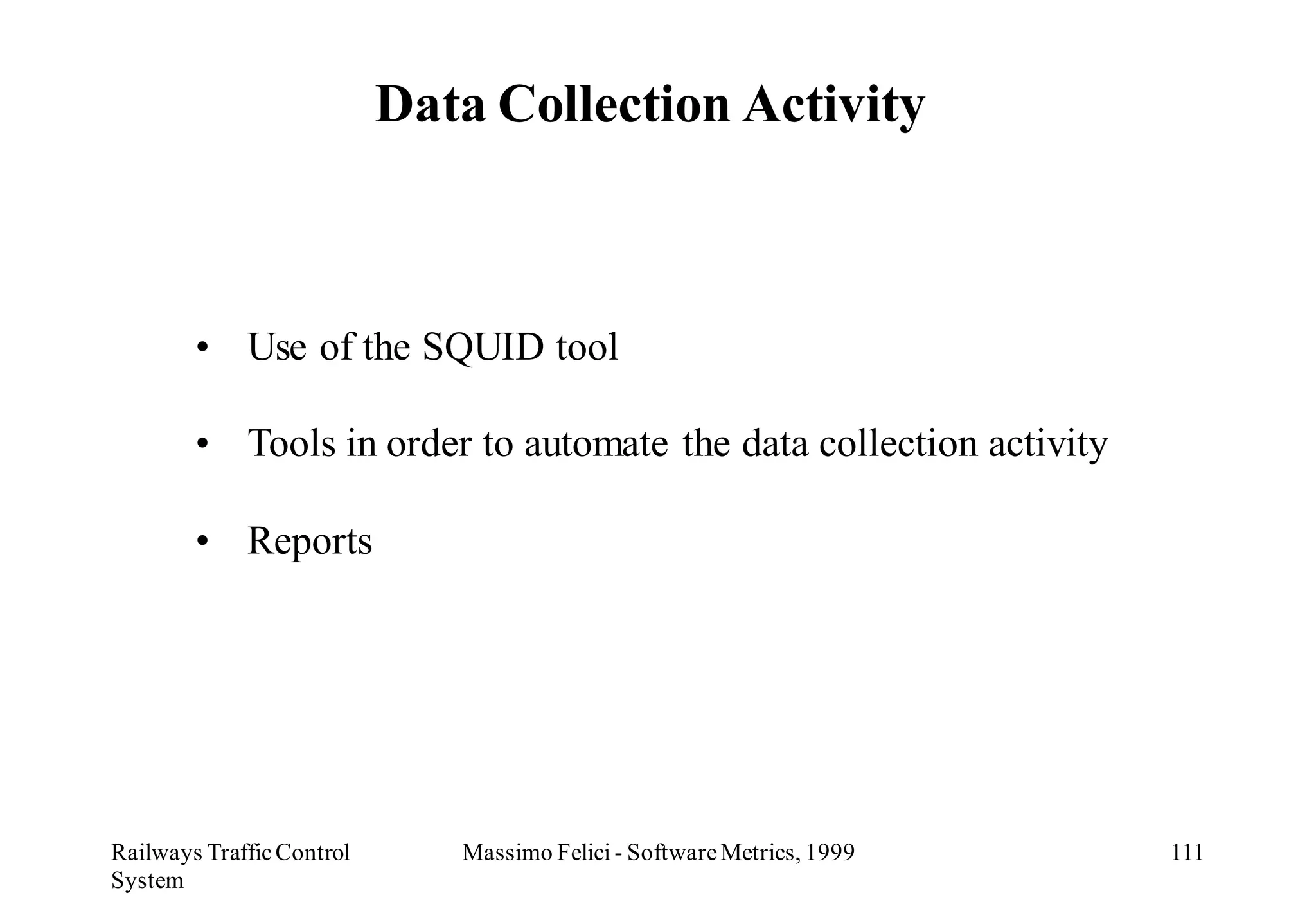 Data Collection Activity



        • Use of the SQUID tool

        • Tools in order to automate the data collection activity

        • Reports




Railways Traffic Control      Massimo Felici - Software Metrics, 1999   111
System
 