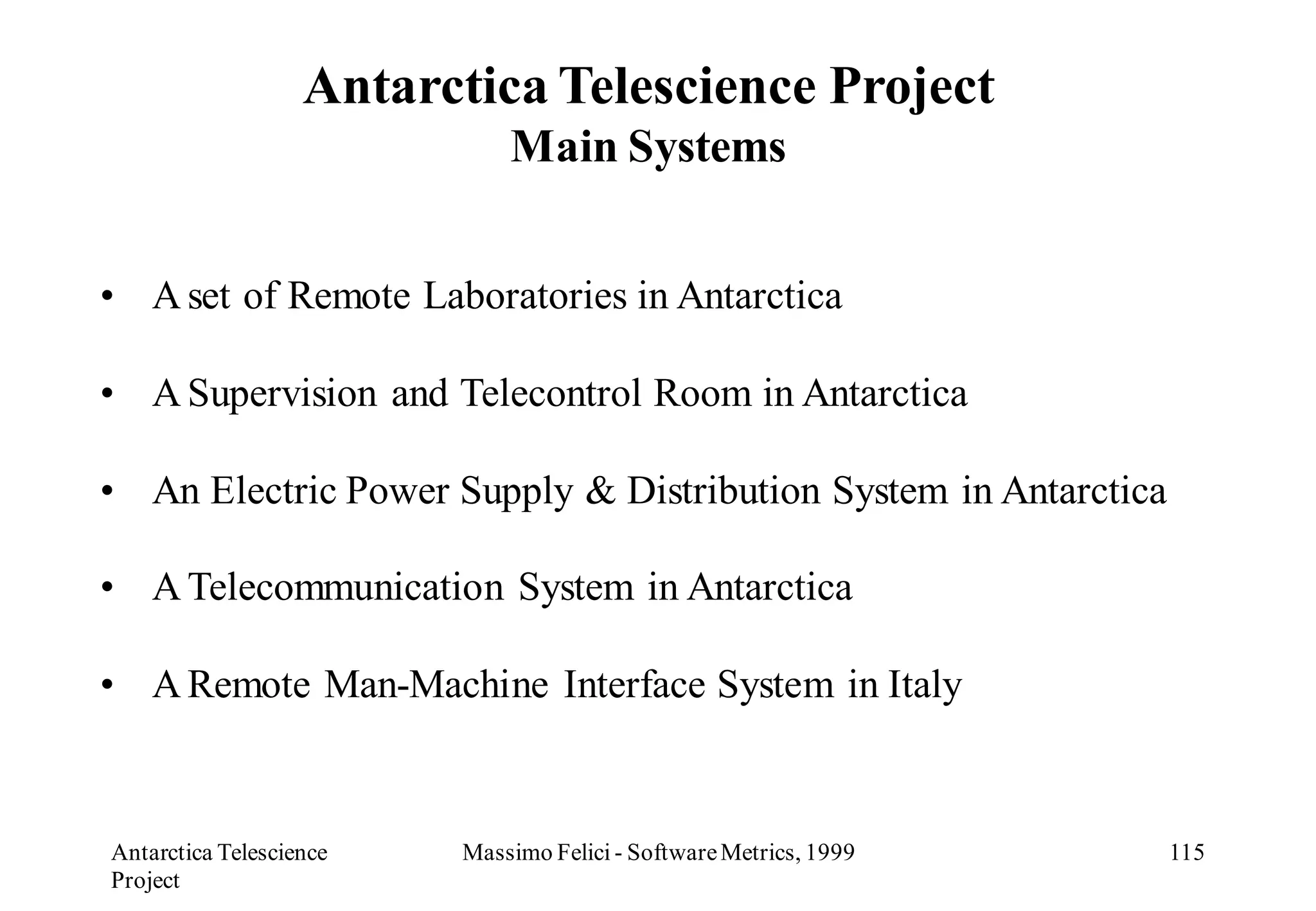 Antarctica Telescience Project
                             Main Systems


• A set of Remote Laboratories in Antarctica

• A Supervision and Telecontrol Room in Antarctica

• An Electric Power Supply & Distribution System in Antarctica

• A Telecommunication System in Antarctica

• A Remote Man-Machine Interface System in Italy



Antarctica Telescience   Massimo Felici - Software Metrics, 1999   115
Project
 