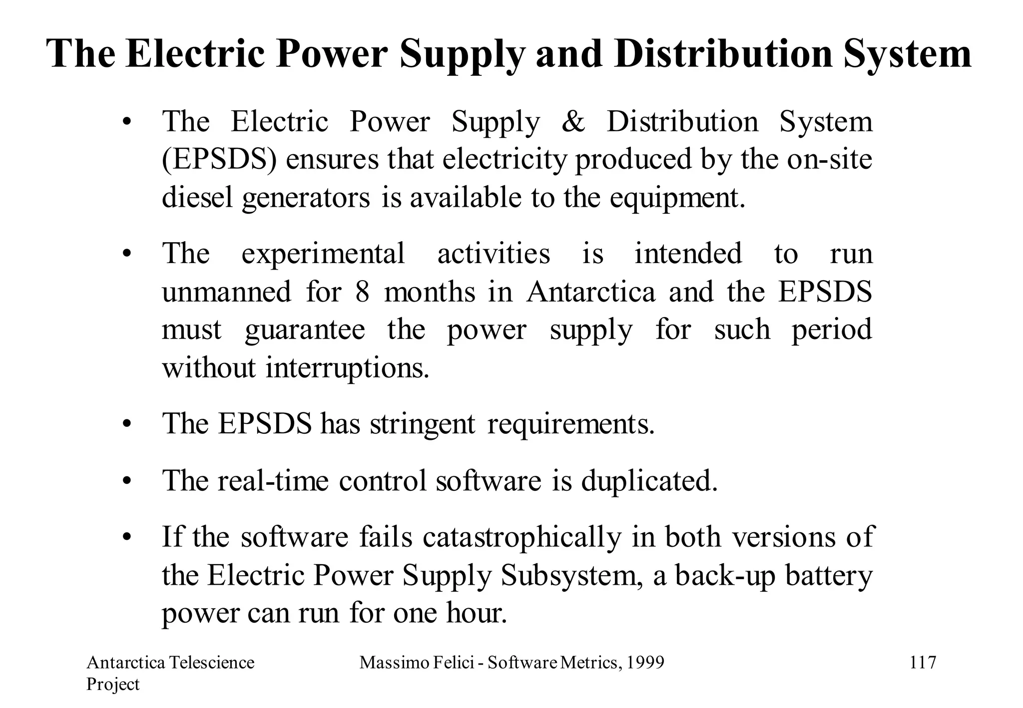 The Electric Power Supply and Distribution System
      • The Electric Power Supply & Distribution System
        (EPSDS) ensures that electricity produced by the on-site
        diesel generators is available to the equipment.
      • The experimental activities is intended to run
        unmanned for 8 months in Antarctica and the EPSDS
        must guarantee the power supply for such period
        without interruptions.
      • The EPSDS has stringent requirements.
      • The real-time control software is duplicated.
      • If the software fails catastrophically in both versions of
        the Electric Power Supply Subsystem, a back-up battery
        power can run for one hour.
  Antarctica Telescience   Massimo Felici - Software Metrics, 1999   117
  Project
 