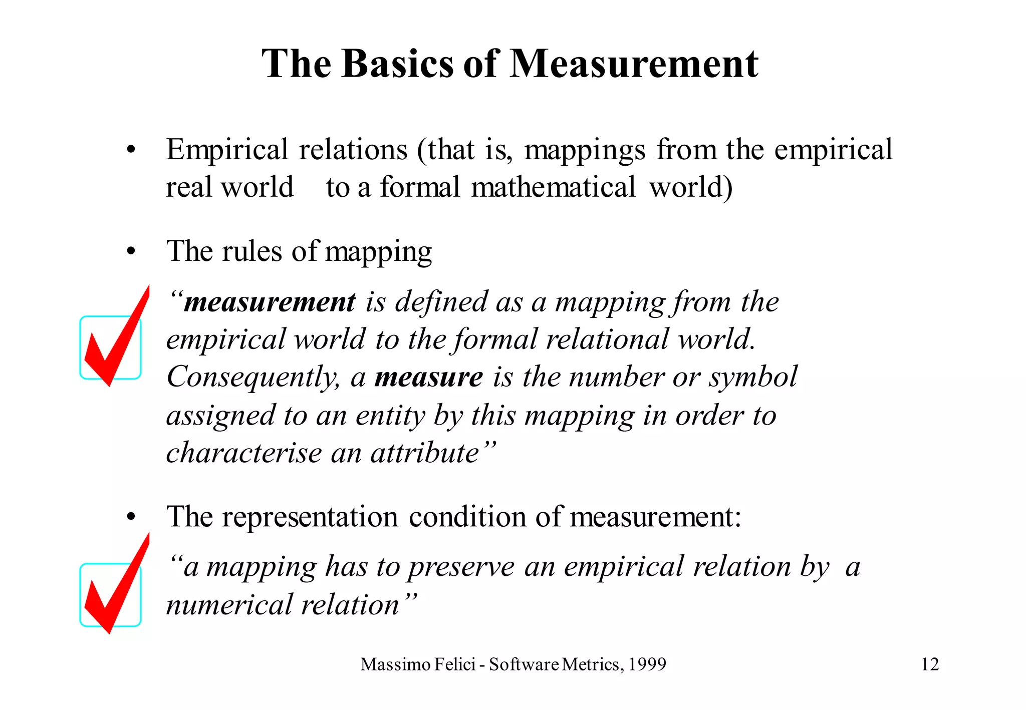 The Basics of Measurement
• Empirical relations (that is, mappings from the empirical
  real world to a formal mathematical world)

• The rules of mapping
   “measurement is defined as a mapping from the
   empirical world to the formal relational world.
   Consequently, a measure is the number or symbol
   assigned to an entity by this mapping in order to
   characterise an attribute”

• The representation condition of measurement:
   “a mapping has to preserve an empirical relation by a
   numerical relation”
                  Massimo Felici - Software Metrics, 1999     12
 