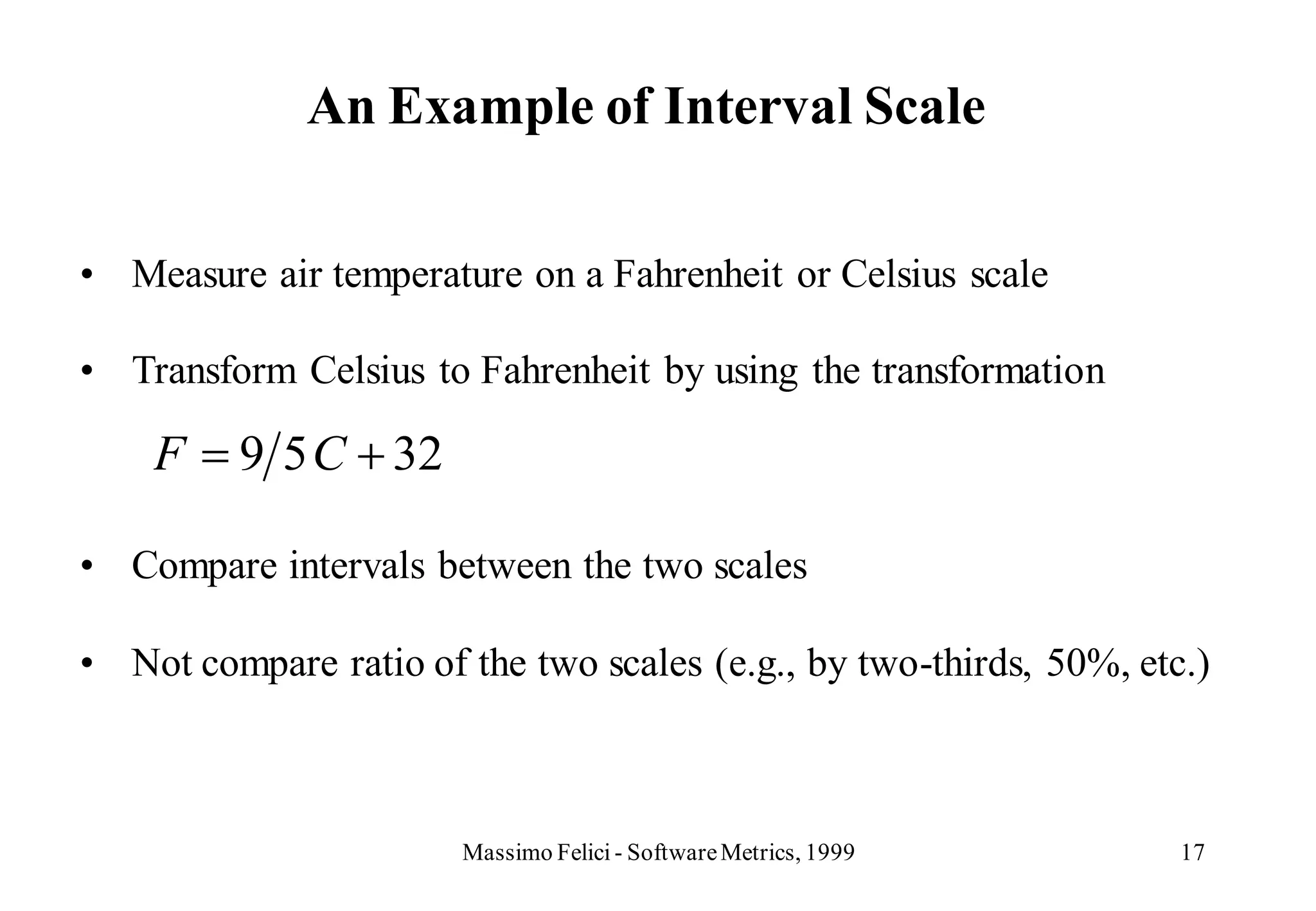 An Example of Interval Scale

• Measure air temperature on a Fahrenheit or Celsius scale

• Transform Celsius to Fahrenheit by using the transformation

    F    9 5 C 32

• Compare intervals between the two scales

• Not compare ratio of the two scales (e.g., by two-thirds, 50%, etc.)



                       Massimo Felici - Software Metrics, 1999      17
 
