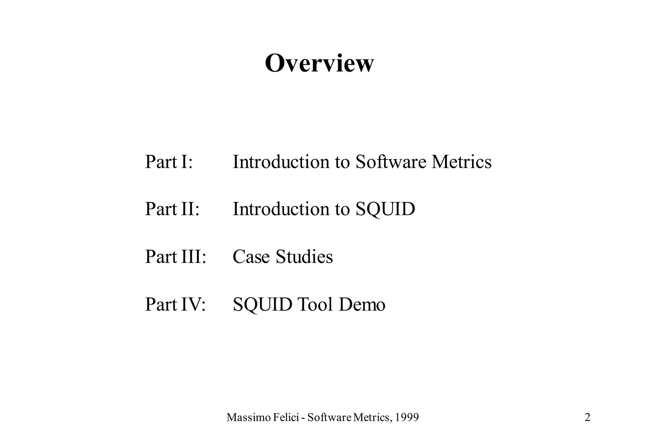 Overview


Part I:      Introduction to Software Metrics

Part II:     Introduction to SQUID

Part III:    Case Studies

Part IV:     SQUID Tool Demo




            Massimo Felici - Software Metrics, 1999   2
 
