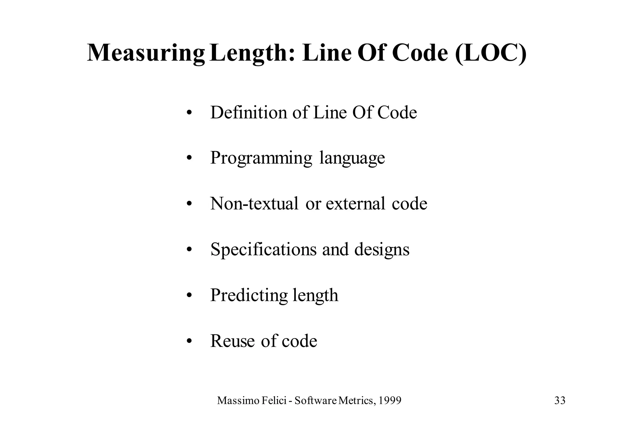 Measuring Length: Line Of Code (LOC)

        • Definition of Line Of Code

        • Programming language

        • Non-textual or external code

        • Specifications and designs

        • Predicting length

        • Reuse of code


           Massimo Felici - Software Metrics, 1999   33
 