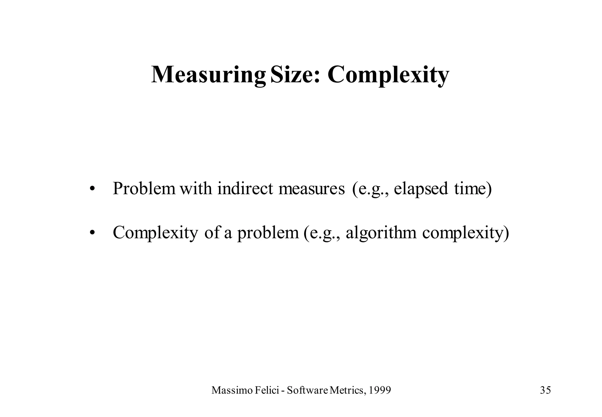 Measuring Size: Complexity



• Problem with indirect measures (e.g., elapsed time)

• Complexity of a problem (e.g., algorithm complexity)




                Massimo Felici - Software Metrics, 1999   35
 