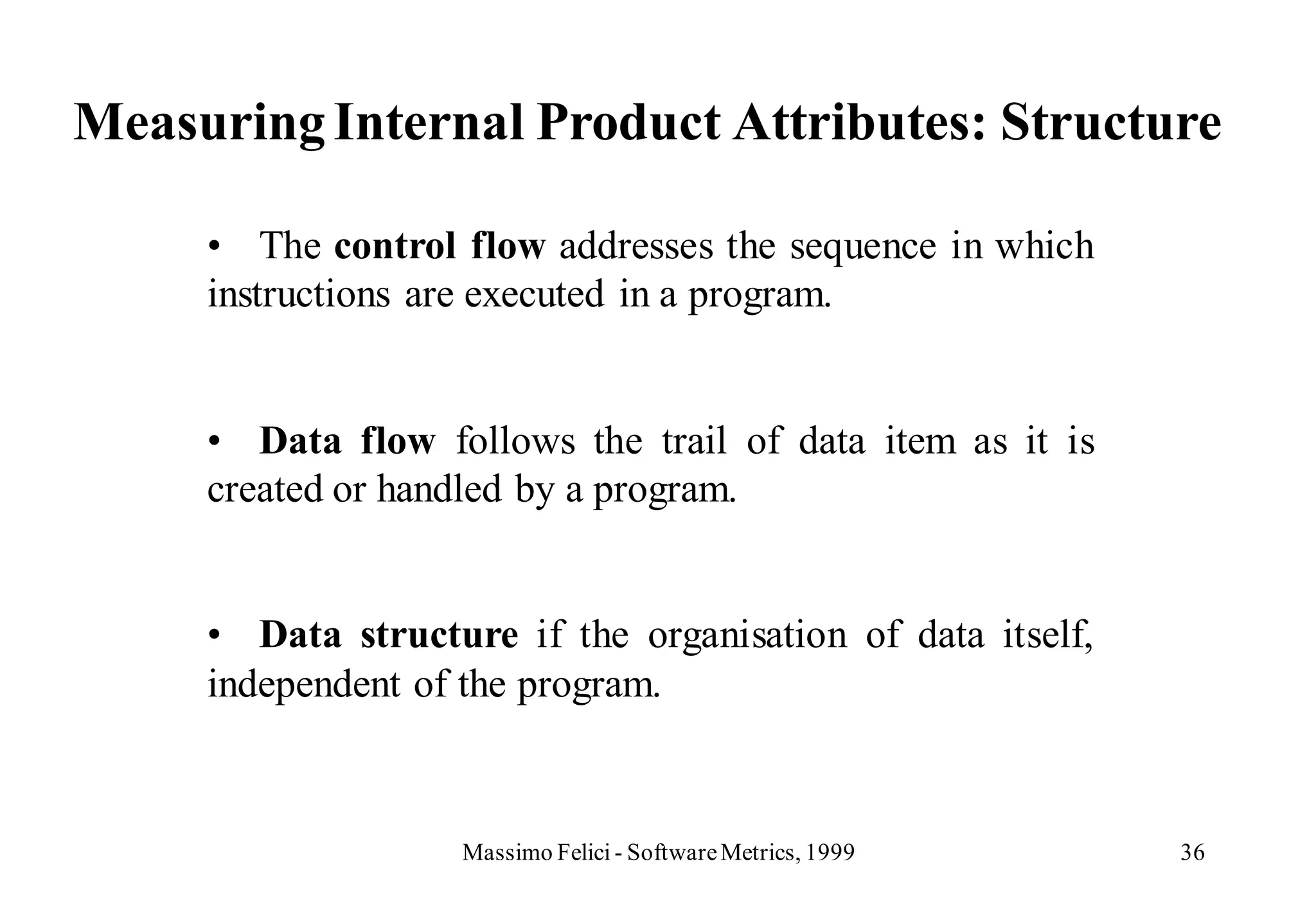 Measuring Internal Product Attributes: Structure

     • The control flow addresses the sequence in which
     instructions are executed in a program.


     • Data flow follows the trail of data item as it is
     created or handled by a program.


     • Data structure if the organisation of data itself,
     independent of the program.



                   Massimo Felici - Software Metrics, 1999   36
 