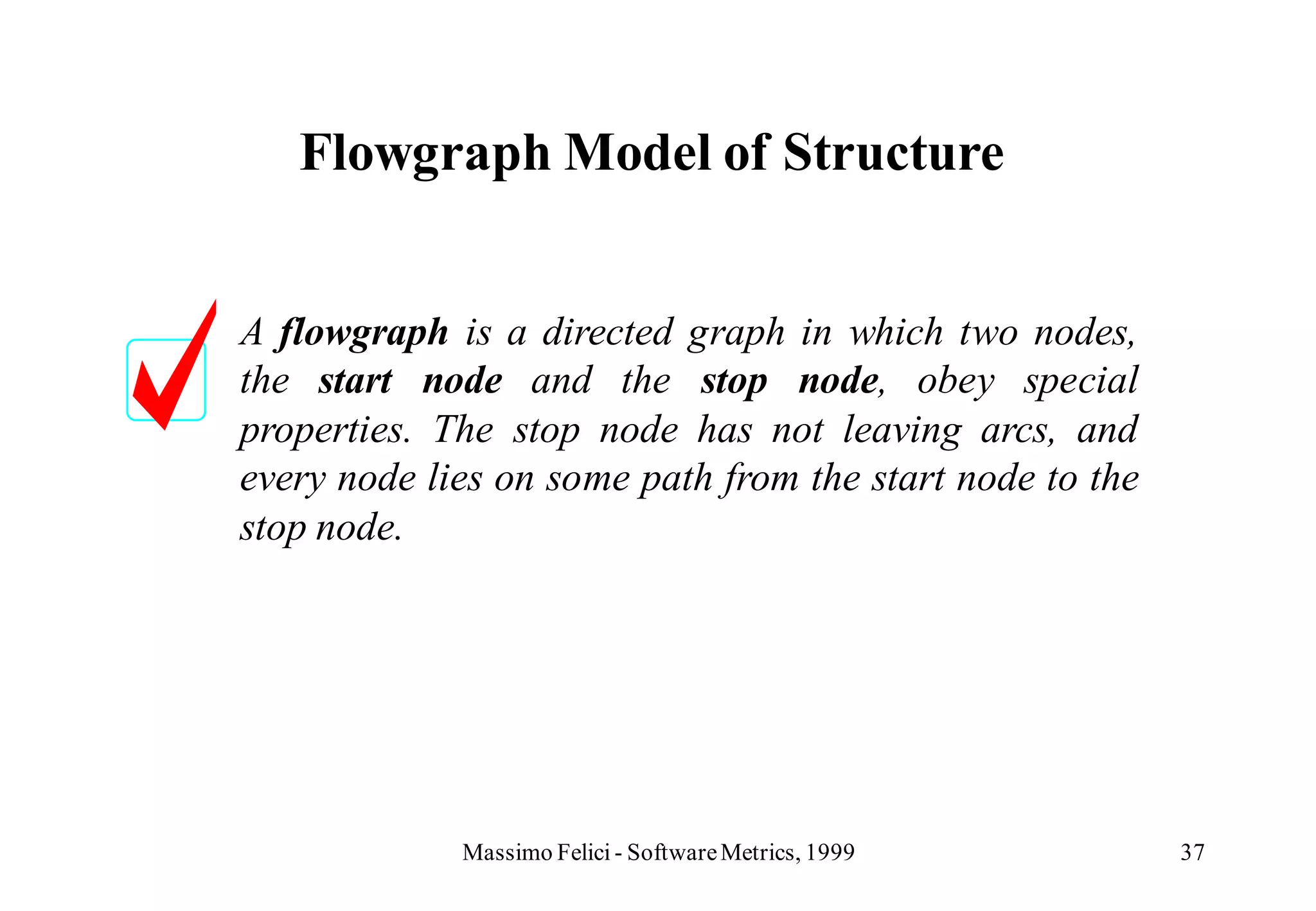 Flowgraph Model of Structure


A flowgraph is a directed graph in which two nodes,
the start node and the stop node, obey special
properties. The stop node has not leaving arcs, and
every node lies on some path from the start node to the
stop node.




             Massimo Felici - Software Metrics, 1999      37
 