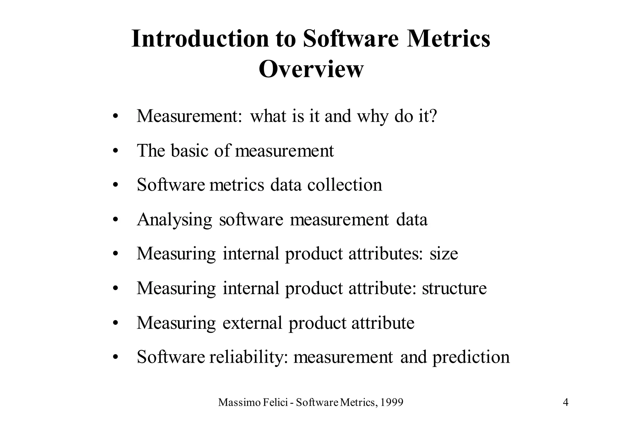 Introduction to Software Metrics
             Overview
• Measurement: what is it and why do it?
• The basic of measurement
• Software metrics data collection
• Analysing software measurement data
• Measuring internal product attributes: size
• Measuring internal product attribute: structure
• Measuring external product attribute
• Software reliability: measurement and prediction

             Massimo Felici - Software Metrics, 1999   4
 