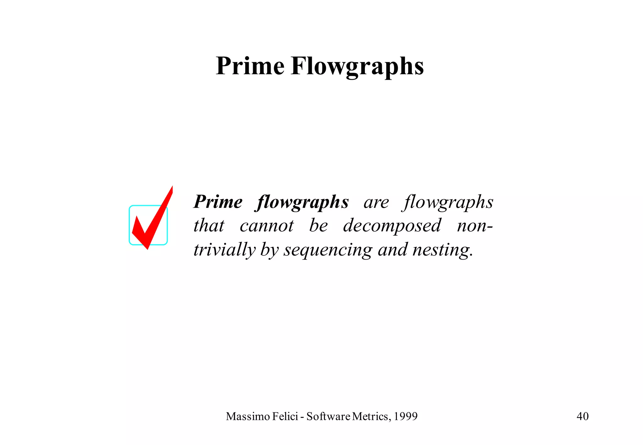 Prime Flowgraphs




Prime flowgraphs are flowgraphs
that cannot be decomposed non-
trivially by sequencing and nesting.




   Massimo Felici - Software Metrics, 1999   40
 