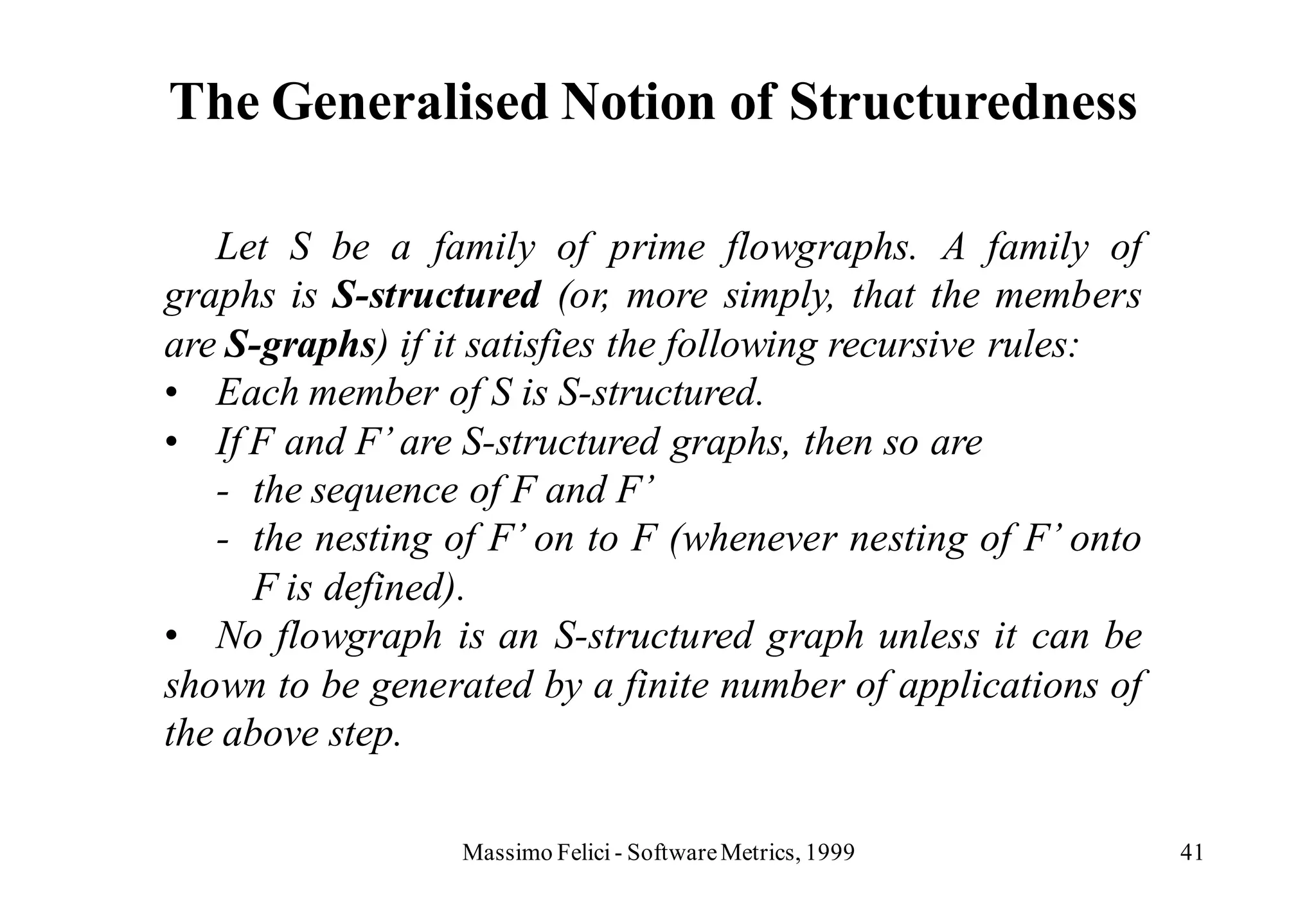 The Generalised Notion of Structuredness

   Let S be a family of prime flowgraphs. A family of
graphs is S-structured (or, more simply, that the members
are S-graphs) if it satisfies the following recursive rules:
• Each member of S is S-structured.
• If F and F’ are S-structured graphs, then so are
   - the sequence of F and F’
   - the nesting of F’ on to F (whenever nesting of F’ onto
      F is defined).
• No flowgraph is an S-structured graph unless it can be
shown to be generated by a finite number of applications of
the above step.

                  Massimo Felici - Software Metrics, 1999      41
 
