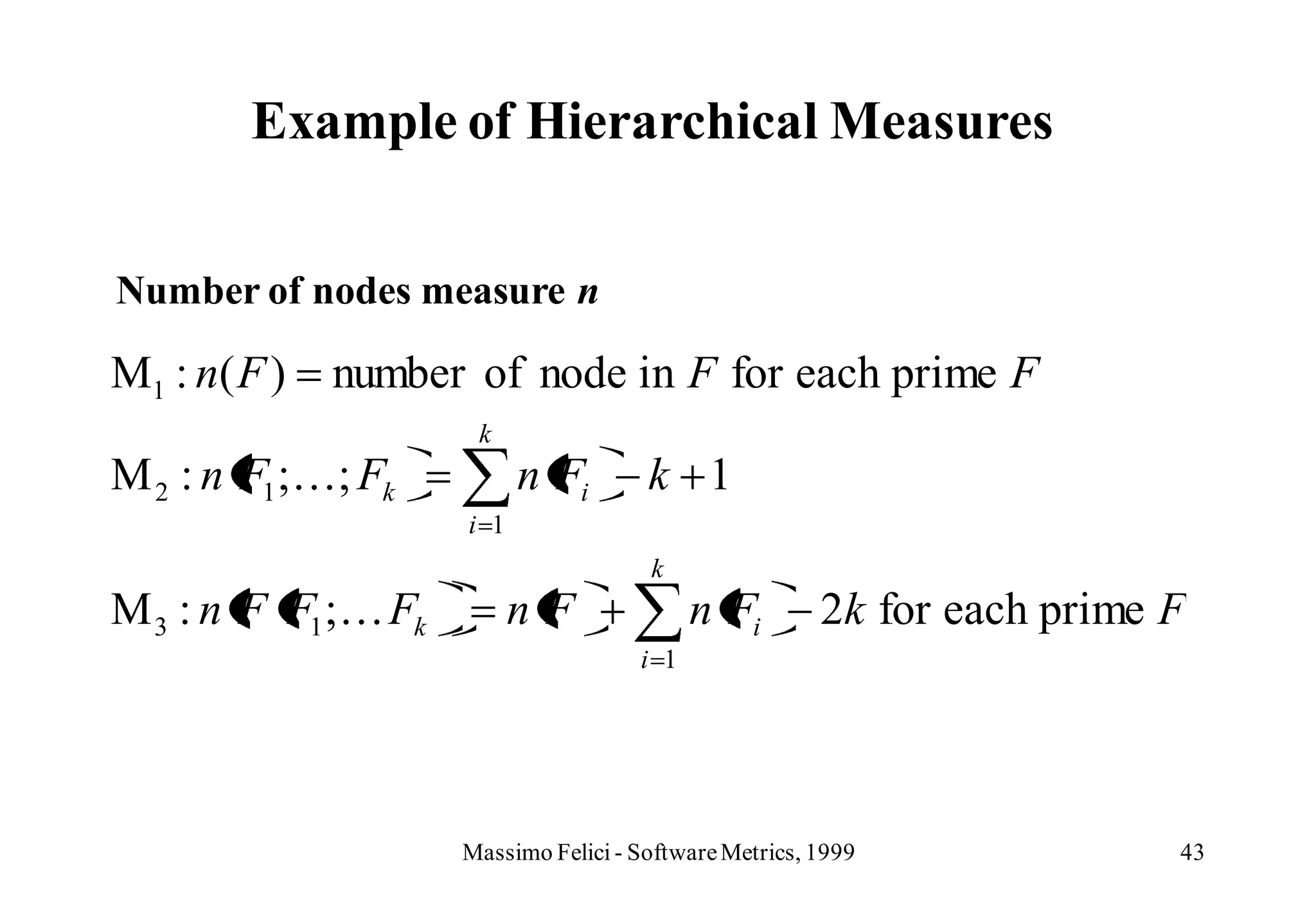 Example of Hierarchical Measures


Number of nodes measure n

M1 : n ( F )   number of node in F for each prime F
                      k
M 2 : n F1 ;; Fk          n Fi        k 1
                     i 1
                                       k
M 3 : n F F1 ; Fk         nF               n Fi        2k for each prime F
                                      i 1




                     Massimo Felici - Software Metrics, 1999              43
 