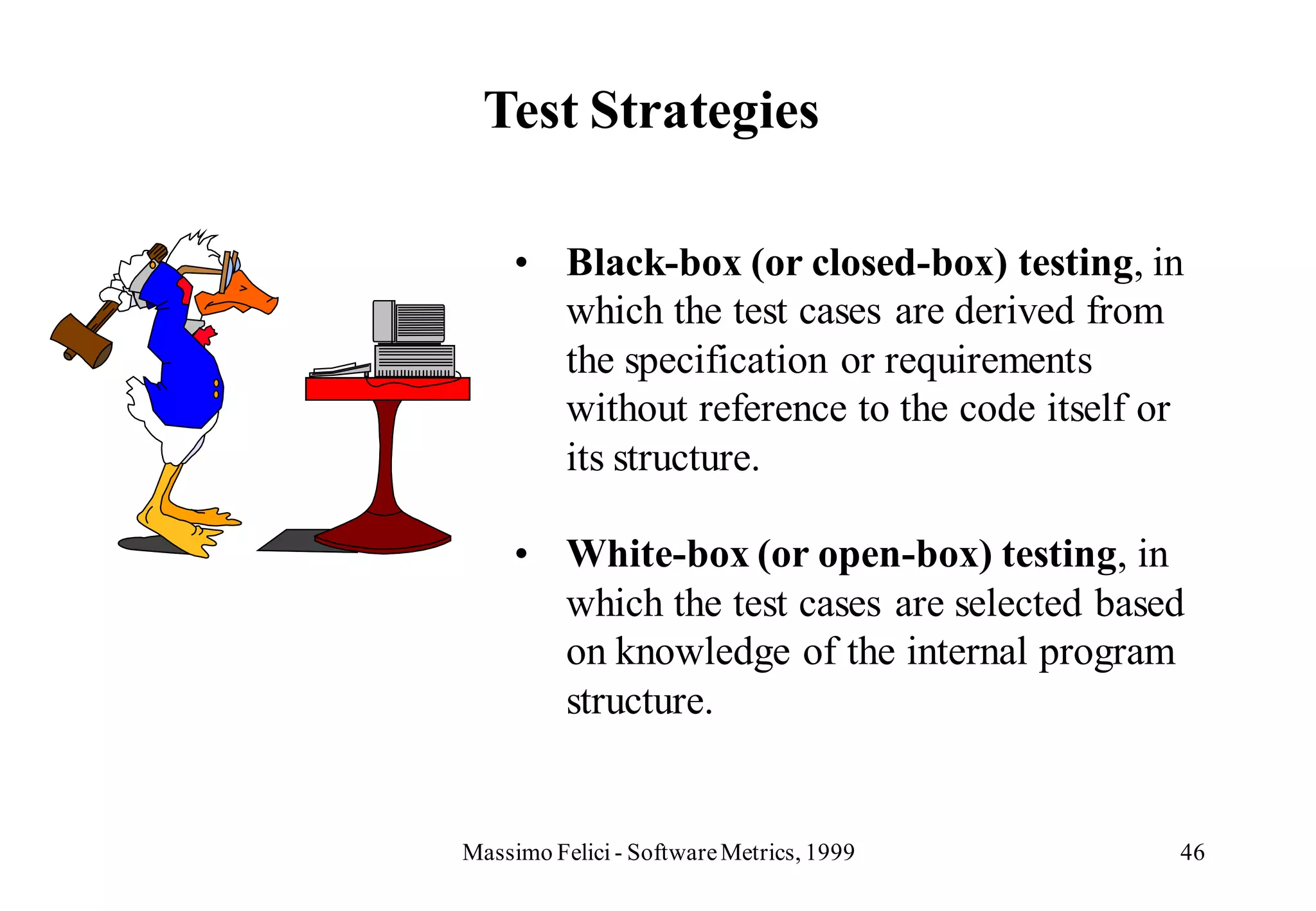 Test Strategies

     • Black-box (or closed-box) testing, in
       which the test cases are derived from
       the specification or requirements
       without reference to the code itself or
       its structure.

     • White-box (or open-box) testing, in
       which the test cases are selected based
       on knowledge of the internal program
       structure.


Massimo Felici - Software Metrics, 1999      46
 