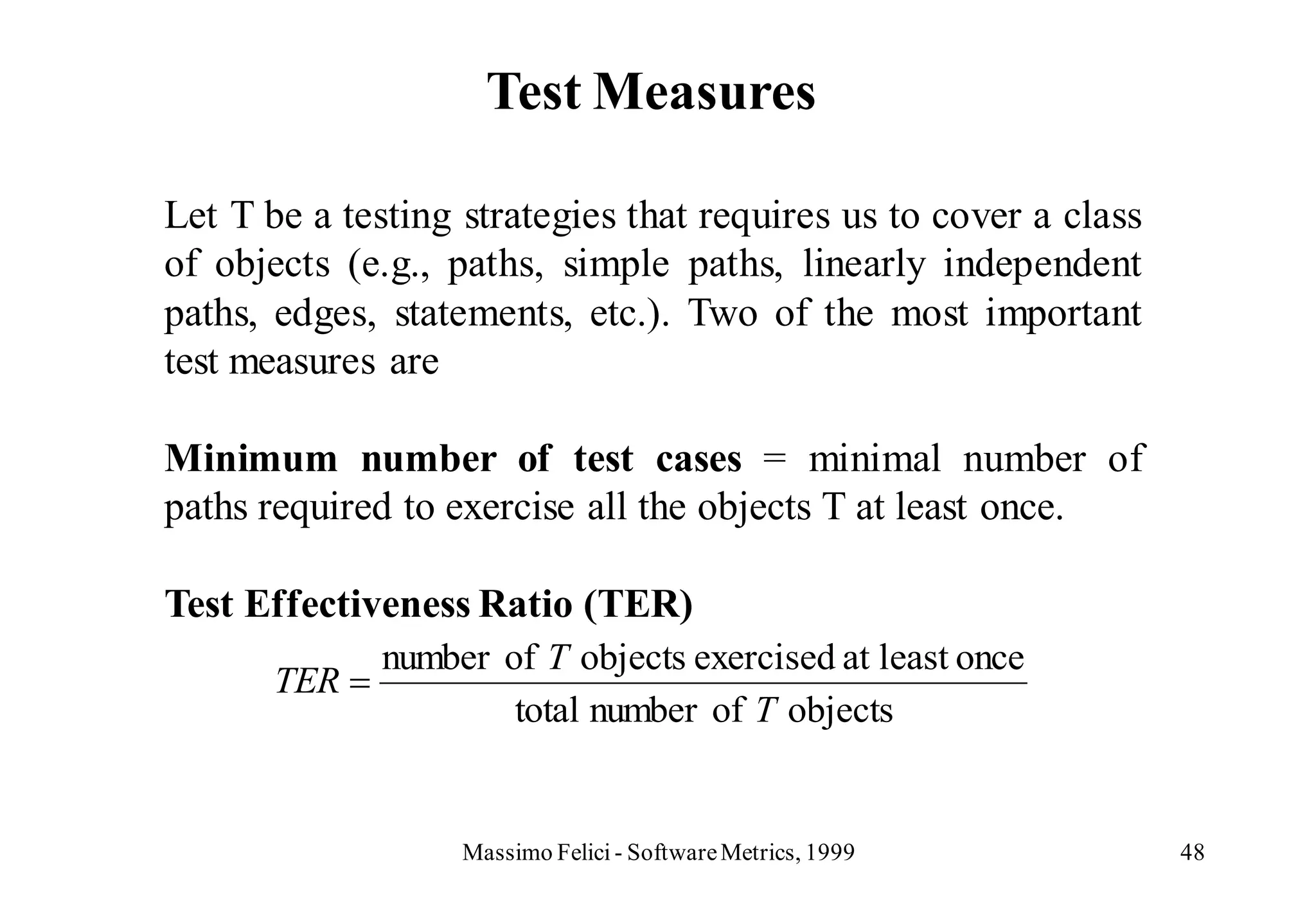 Test Measures

Let T be a testing strategies that requires us to cover a class
of objects (e.g., paths, simple paths, linearly independent
paths, edges, statements, etc.). Two of the most important
test measures are

Minimum number of test cases = minimal number of
paths required to exercise all the objects T at least once.

Test Effectiveness Ratio (TER)
              number of T objects exercised at least once
       TER
                      total number of T objects


                   Massimo Felici - Software Metrics, 1999        48
 