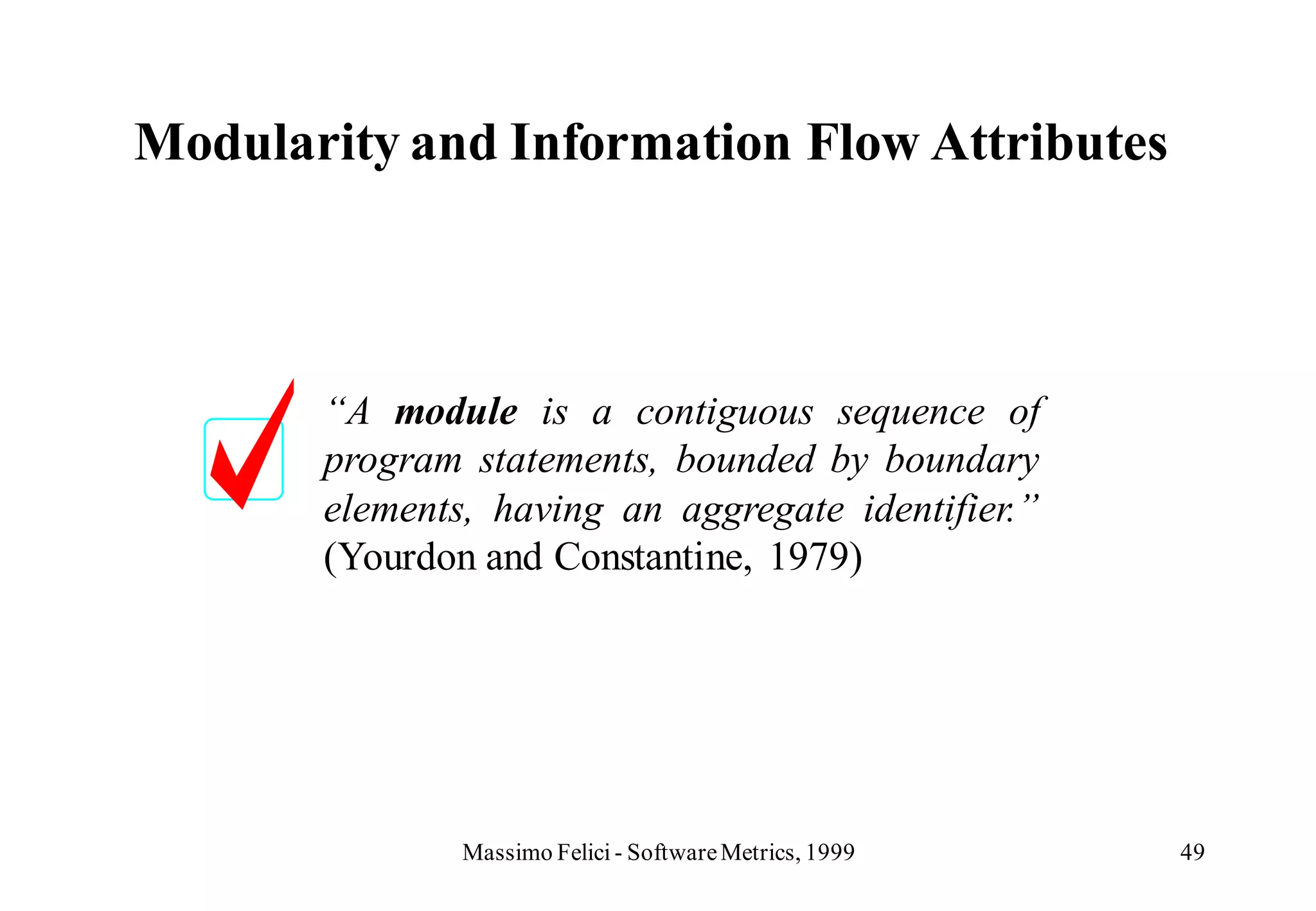Modularity and Information Flow Attributes



       “A module is a contiguous sequence of
       program statements, bounded by boundary
       elements, having an aggregate identifier.”
       (Yourdon and Constantine, 1979)




               Massimo Felici - Software Metrics, 1999   49
 