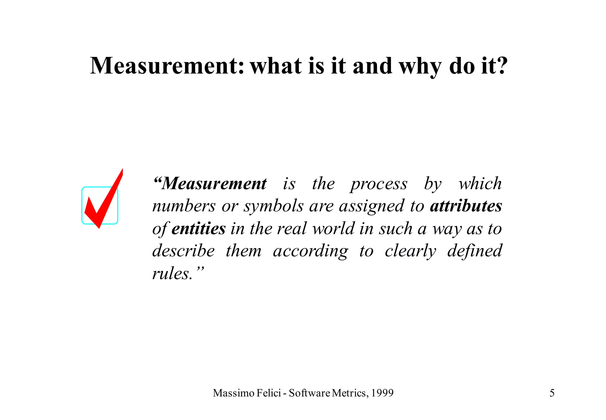 Measurement: what is it and why do it?



     “Measurement is the process by which
     numbers or symbols are assigned to attributes
     of entities in the real world in such a way as to
     describe them according to clearly defined
     rules.”




             Massimo Felici - Software Metrics, 1999     5
 