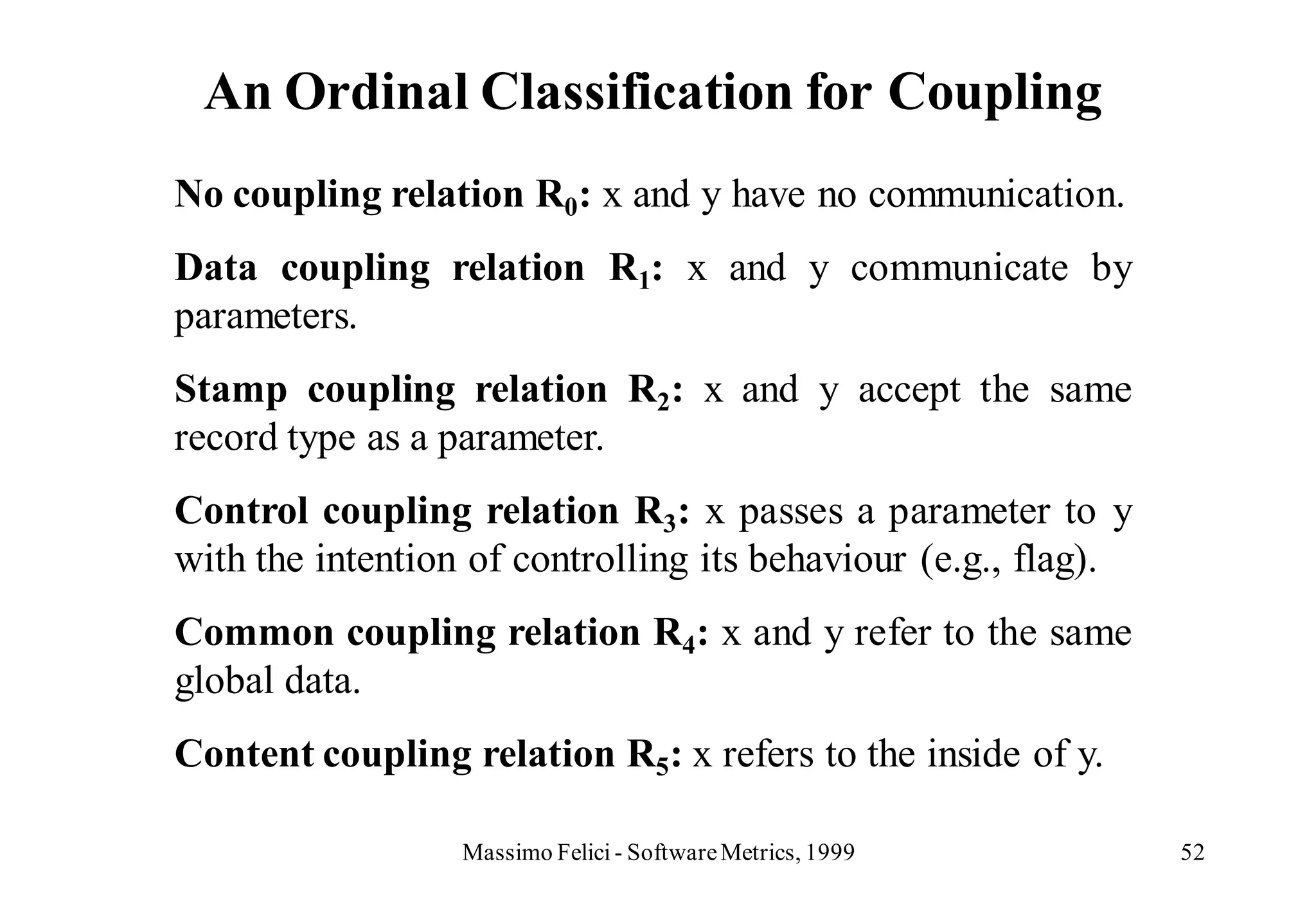 An Ordinal Classification for Coupling
No coupling relation R0: x and y have no communication.
Data coupling relation R1: x and y communicate by
parameters.
Stamp coupling relation R2: x and y accept the same
record type as a parameter.
Control coupling relation R3: x passes a parameter to y
with the intention of controlling its behaviour (e.g., flag).
Common coupling relation R4: x and y refer to the same
global data.
Content coupling relation R5: x refers to the inside of y.

                  Massimo Felici - Software Metrics, 1999       52
 