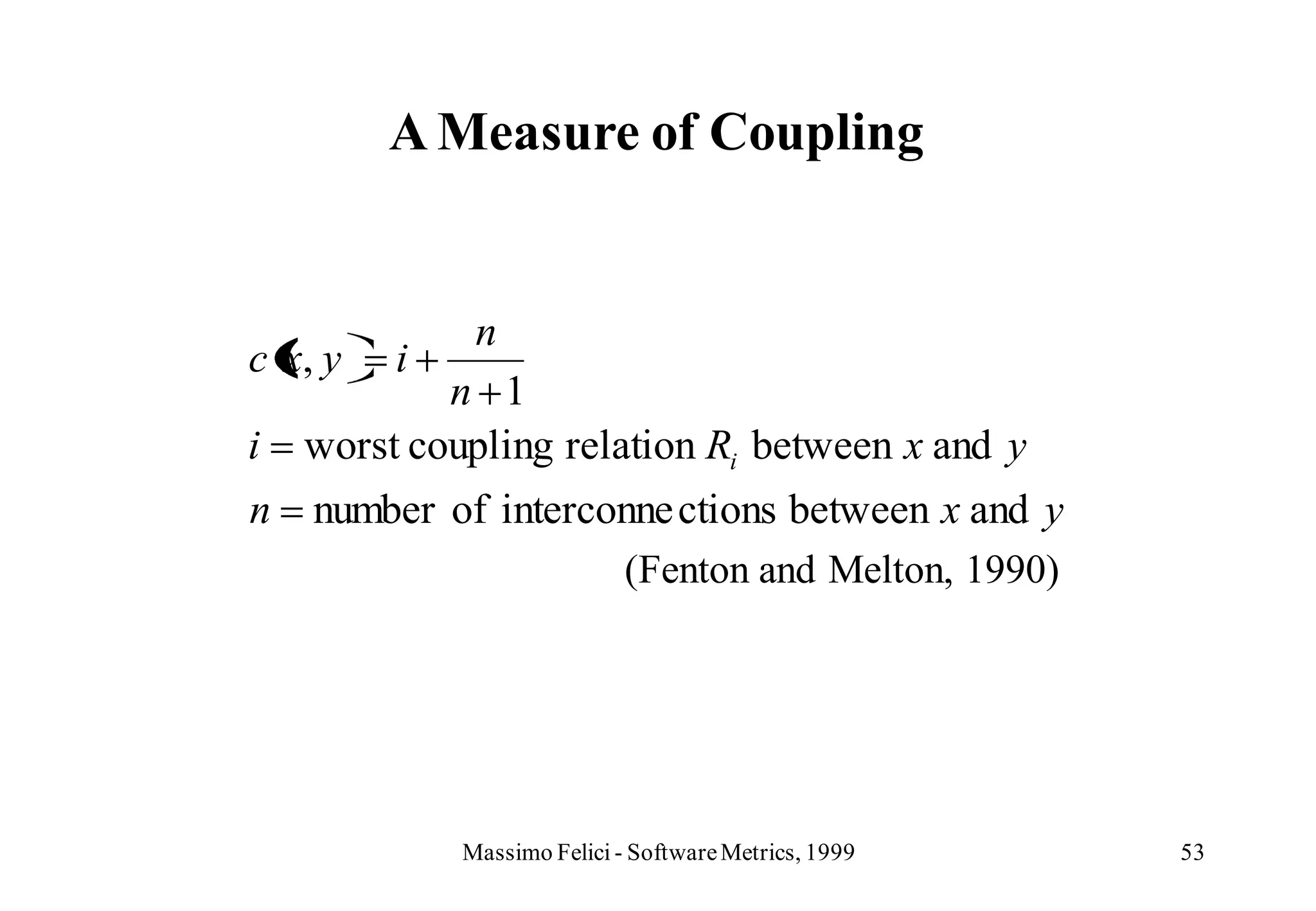 A Measure of Coupling


              n
c x, y   i
            n 1
i   worst coupling relation Ri between x and y
n   number of interconne ctions between x and y
                     (Fenton and Melton, 1990)




             Massimo Felici - Software Metrics, 1999   53
 
