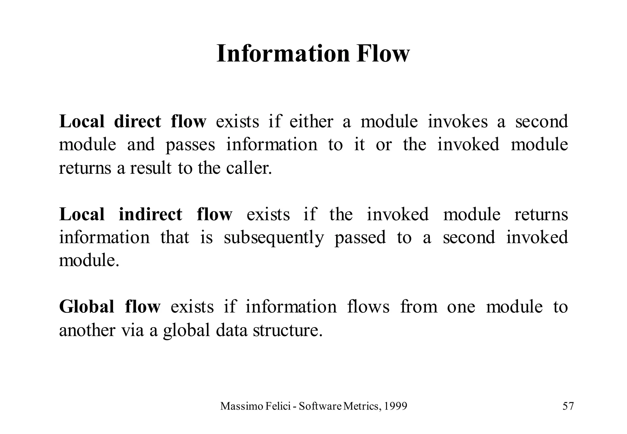 Information Flow

Local direct flow exists if either a module invokes a second
module and passes information to it or the invoked module
returns a result to the caller.

Local indirect flow exists if the invoked module returns
information that is subsequently passed to a second invoked
module.

Global flow exists if information flows from one module to
another via a global data structure.


                   Massimo Felici - Software Metrics, 1999   57
 
