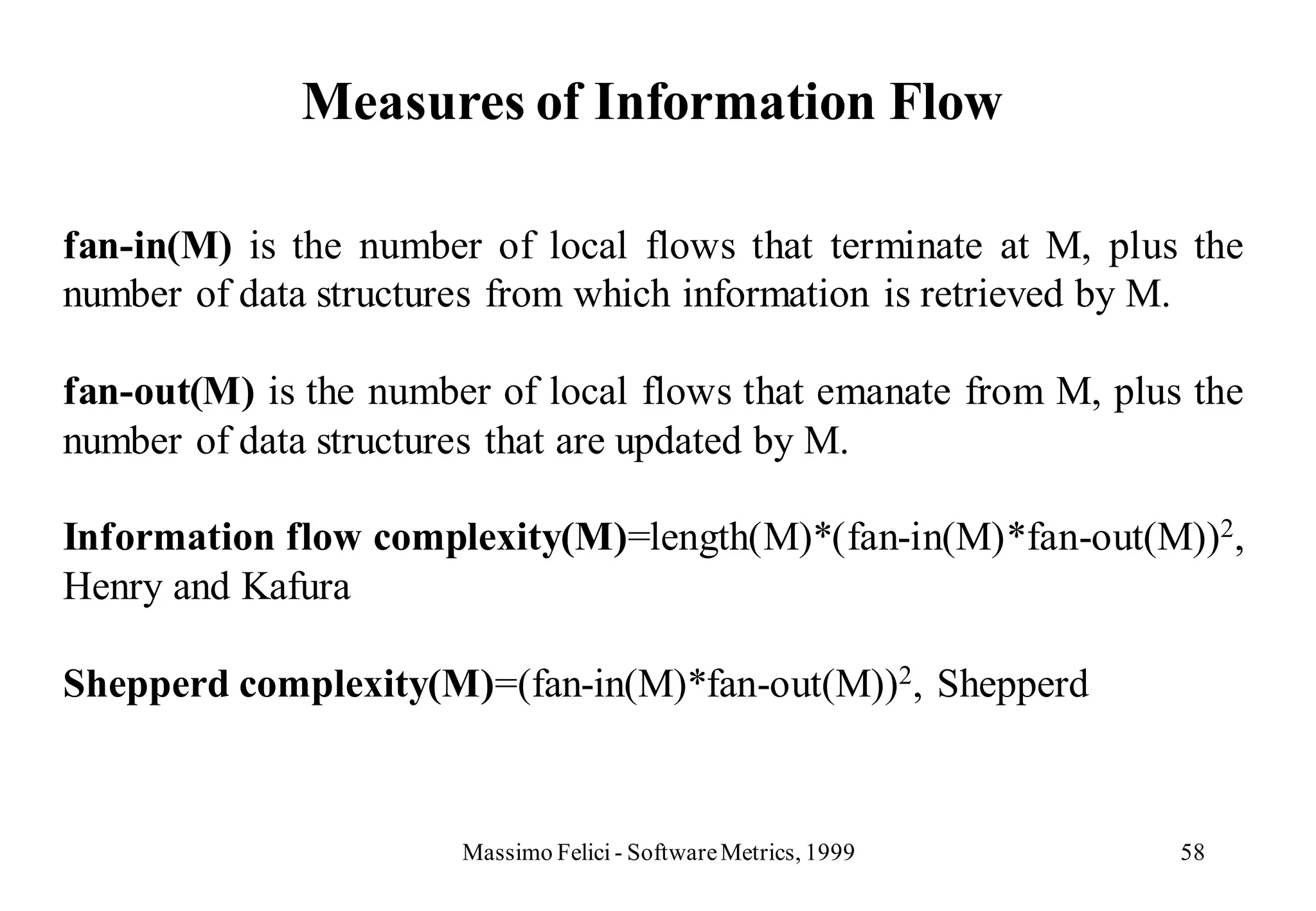 Measures of Information Flow

fan-in(M) is the number of local flows that terminate at M, plus the
number of data structures from which information is retrieved by M.

fan-out(M) is the number of local flows that emanate from M, plus the
number of data structures that are updated by M.

Information flow complexity(M)=length(M)*(fan-in(M)*fan-out(M))2,
Henry and Kafura

Shepperd complexity(M)=(fan-in(M)*fan-out(M))2, Shepperd



                       Massimo Felici - Software Metrics, 1999   58
 
