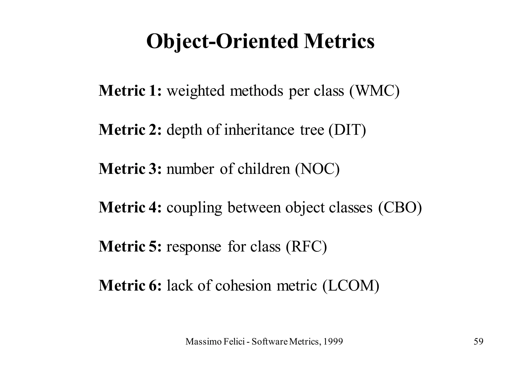 Object-Oriented Metrics

Metric 1: weighted methods per class (WMC)

Metric 2: depth of inheritance tree (DIT)

Metric 3: number of children (NOC)

Metric 4: coupling between object classes (CBO)

Metric 5: response for class (RFC)

Metric 6: lack of cohesion metric (LCOM)


             Massimo Felici - Software Metrics, 1999   59
 