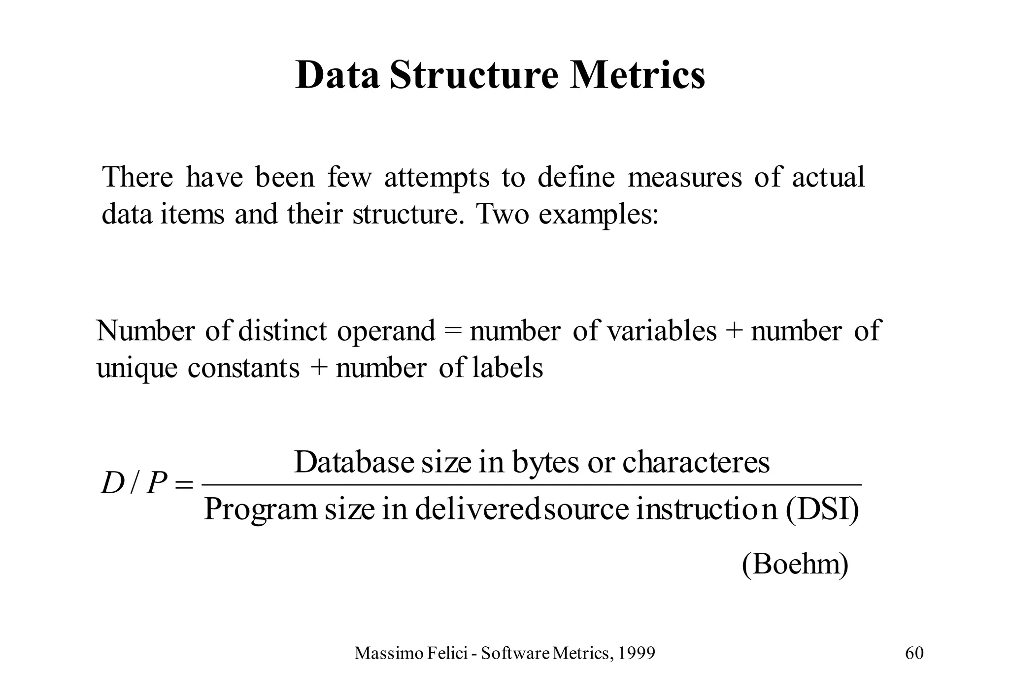 Data Structure Metrics

There have been few attempts to define measures of actual
data items and their structure. Two examples:


Number of distinct operand = number of variables + number of
unique constants + number of labels


              Database size in bytes or characteres
D/P
        Program size in delivered source instructio n (DSI)
                                                             (Boehm)

                   Massimo Felici - Software Metrics, 1999             60
 