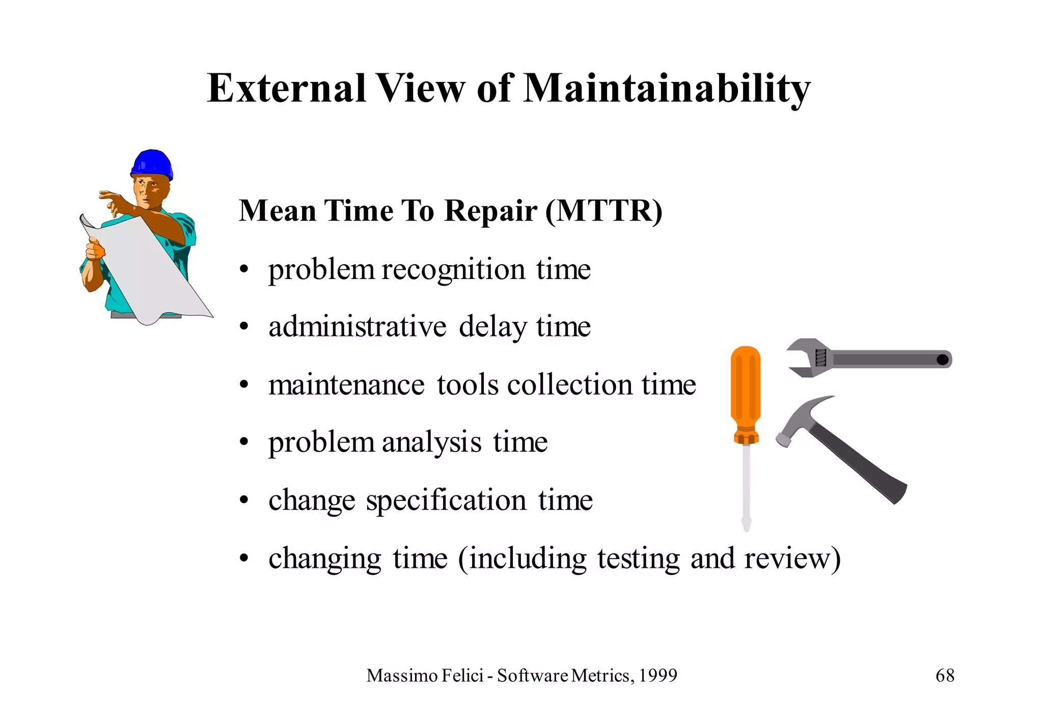 External View of Maintainability

 Mean Time To Repair (MTTR)
 • problem recognition time
 • administrative delay time
 • maintenance tools collection time
 • problem analysis time
 • change specification time
 • changing time (including testing and review)


          Massimo Felici - Software Metrics, 1999   68
 