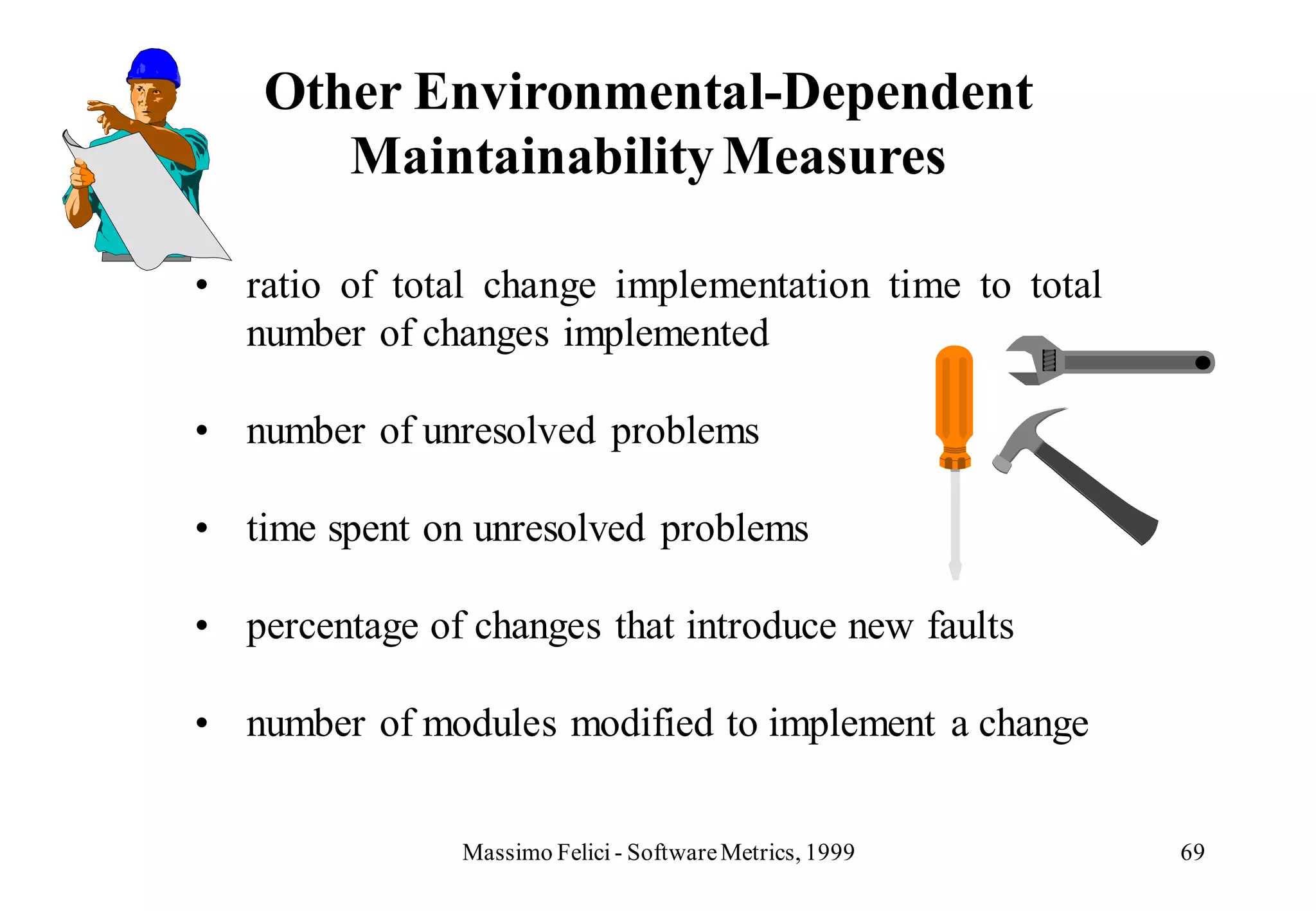 Other Environmental-Dependent
       Maintainability Measures

• ratio of total change implementation time to total
  number of changes implemented

• number of unresolved problems

• time spent on unresolved problems

• percentage of changes that introduce new faults

• number of modules modified to implement a change


                Massimo Felici - Software Metrics, 1999   69
 