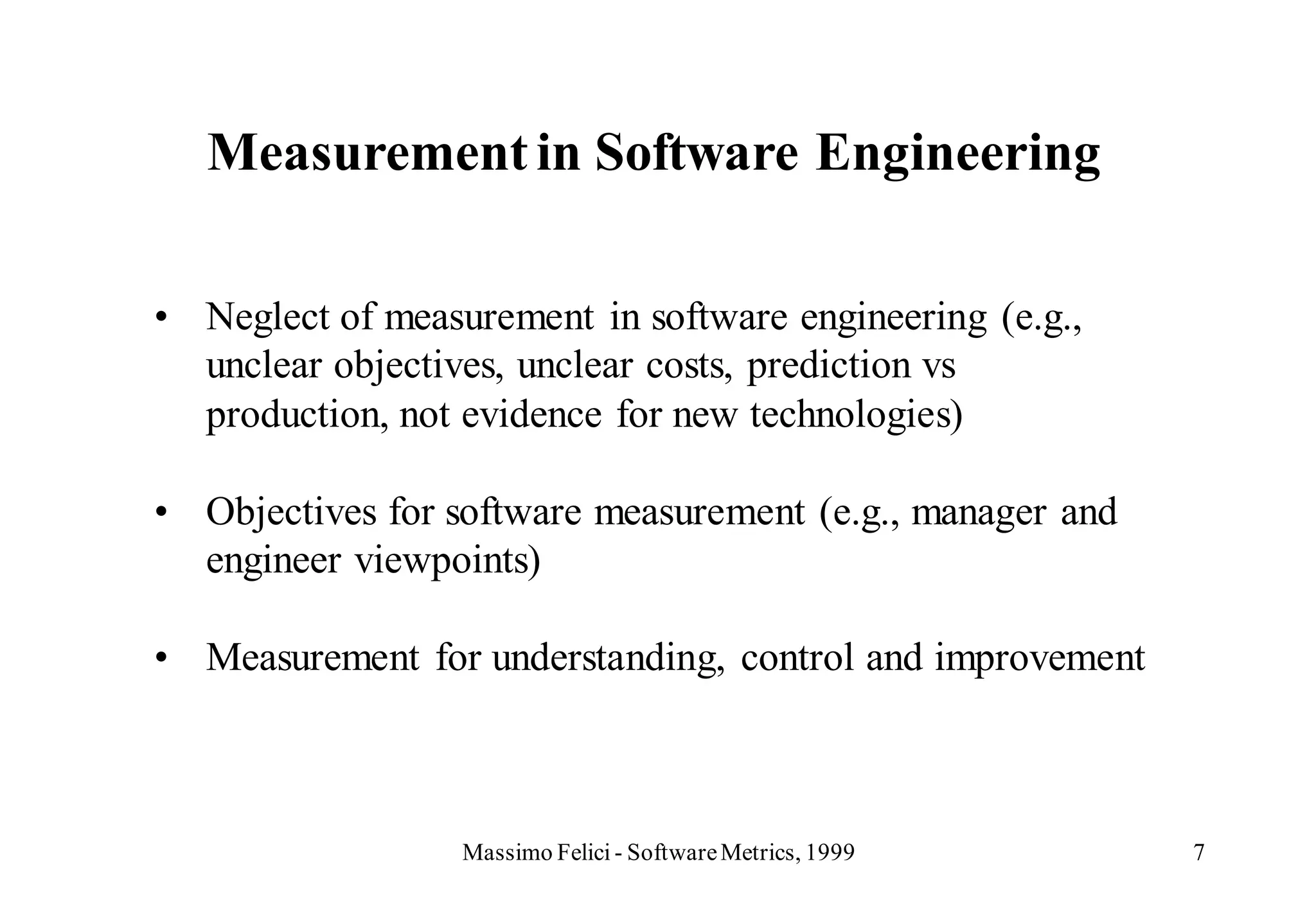 Measurement in Software Engineering

• Neglect of measurement in software engineering (e.g.,
  unclear objectives, unclear costs, prediction vs
  production, not evidence for new technologies)

• Objectives for software measurement (e.g., manager and
  engineer viewpoints)

• Measurement for understanding, control and improvement



                  Massimo Felici - Software Metrics, 1999   7
 