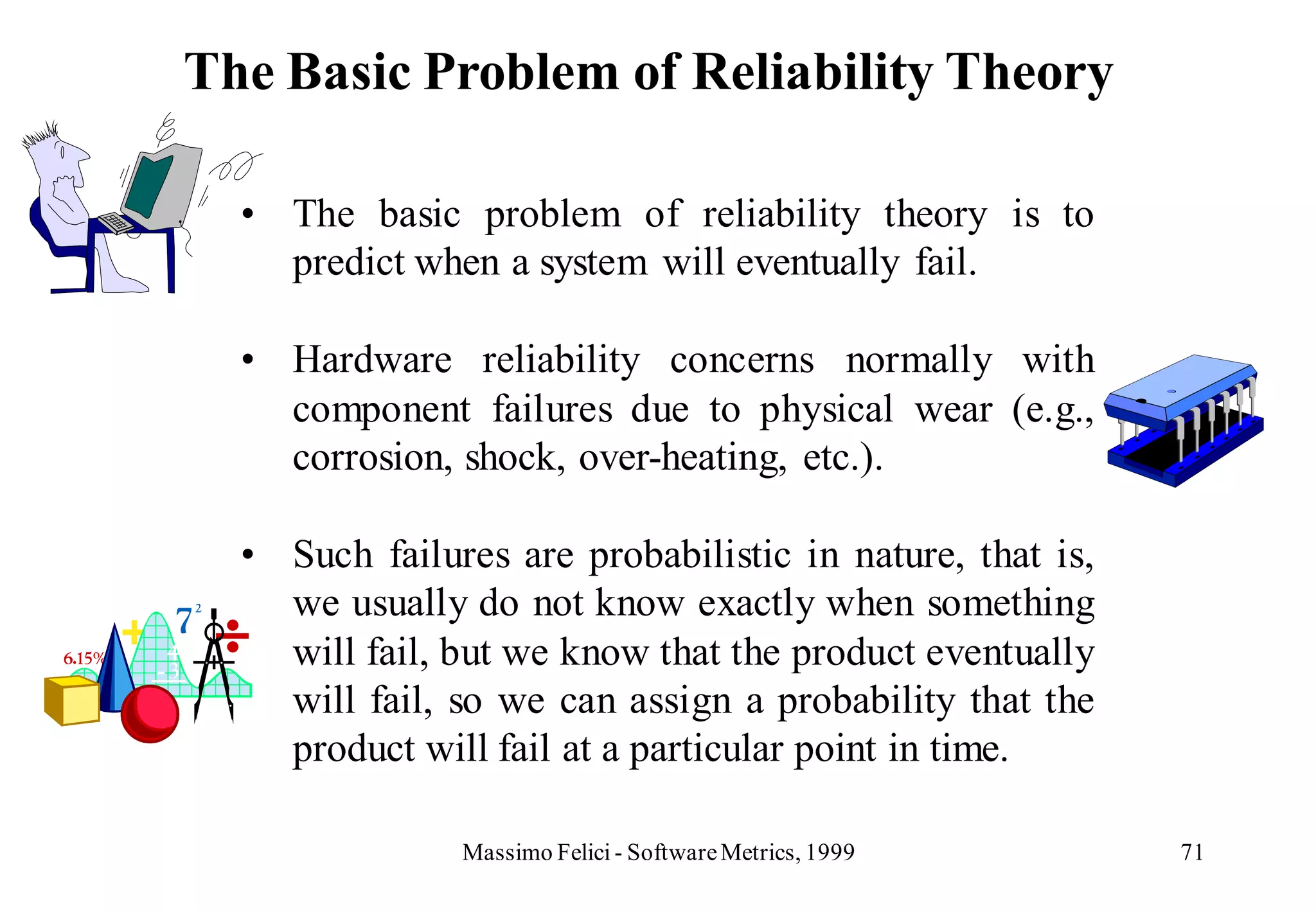 The Basic Problem of Reliability Theory

  • The basic problem of reliability theory is to
    predict when a system will eventually fail.

  • Hardware reliability concerns normally with
    component failures due to physical wear (e.g.,
    corrosion, shock, over-heating, etc.).

  • Such failures are probabilistic in nature, that is,
    we usually do not know exactly when something
    will fail, but we know that the product eventually
    will fail, so we can assign a probability that the
    product will fail at a particular point in time.

               Massimo Felici - Software Metrics, 1999    71
 