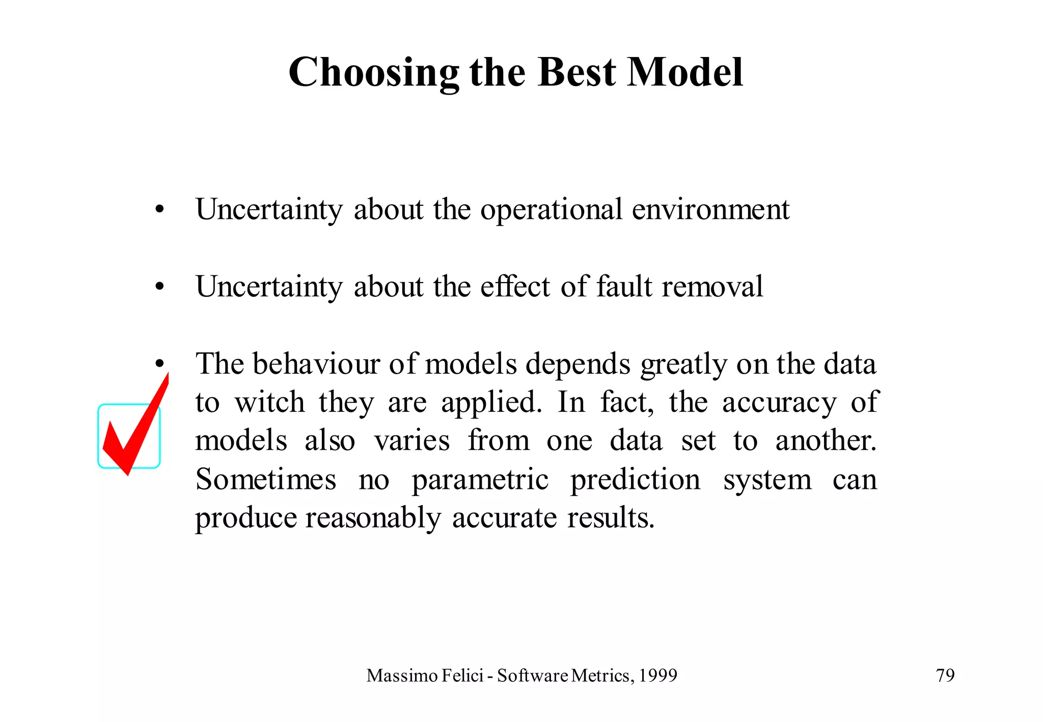 Choosing the Best Model


• Uncertainty about the operational environment

• Uncertainty about the effect of fault removal

• The behaviour of models depends greatly on the data
  to witch they are applied. In fact, the accuracy of
  models also varies from one data set to another.
  Sometimes no parametric prediction system can
  produce reasonably accurate results.



                Massimo Felici - Software Metrics, 1999   79
 