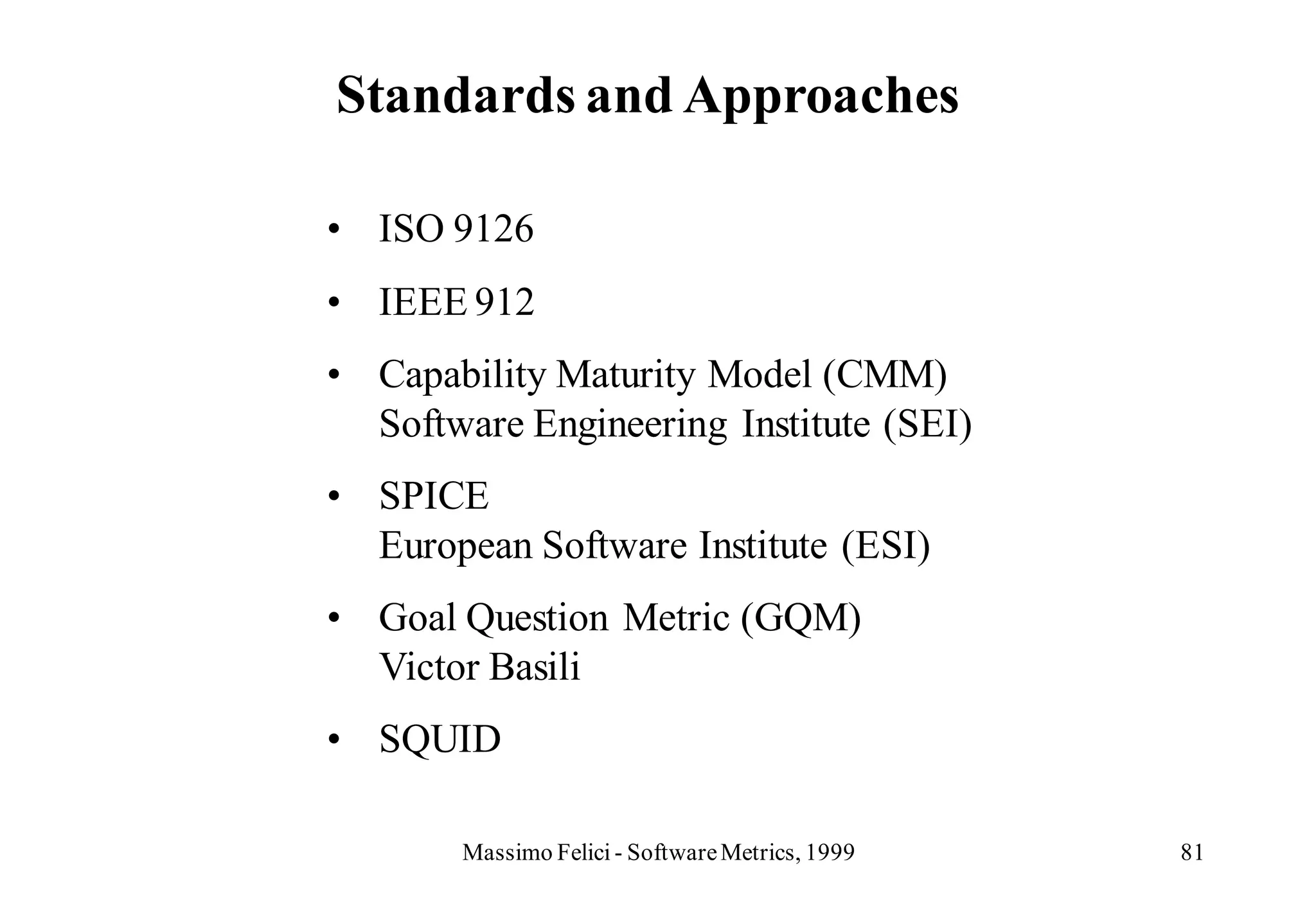 Standards and Approaches

• ISO 9126
• IEEE 912
• Capability Maturity Model (CMM)
  Software Engineering Institute (SEI)
• SPICE
  European Software Institute (ESI)
• Goal Question Metric (GQM)
  Victor Basili
• SQUID

       Massimo Felici - Software Metrics, 1999   81
 