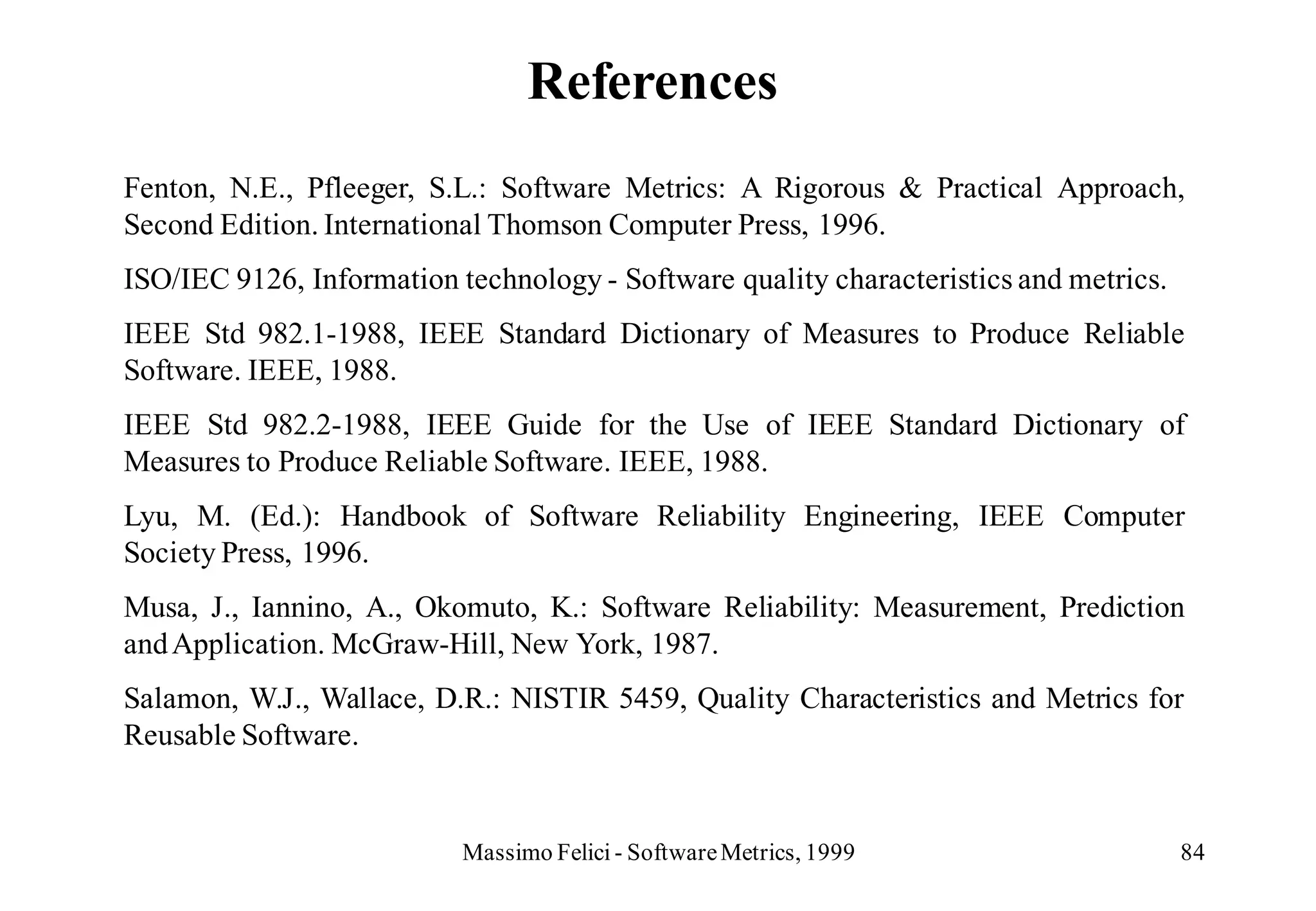 References
Fenton, N.E., Pfleeger, S.L.: Software Metrics: A Rigorous & Practical Approach,
Second Edition. International Thomson Computer Press, 1996.
ISO/IEC 9126, Information technology - Software quality characteristics and metrics.
IEEE Std 982.1-1988, IEEE Standard Dictionary of Measures to Produce Reliable
Software. IEEE, 1988.
IEEE Std 982.2-1988, IEEE Guide for the Use of IEEE Standard Dictionary of
Measures to Produce Reliable Software. IEEE, 1988.
Lyu, M. (Ed.): Handbook of Software Reliability Engineering, IEEE Computer
Society Press, 1996.
Musa, J., Iannino, A., Okomuto, K.: Software Reliability: Measurement, Prediction
and Application. McGraw-Hill, New York, 1987.
Salamon, W.J., Wallace, D.R.: NISTIR 5459, Quality Characteristics and Metrics for
Reusable Software.


                           Massimo Felici - Software Metrics, 1999                     84
 