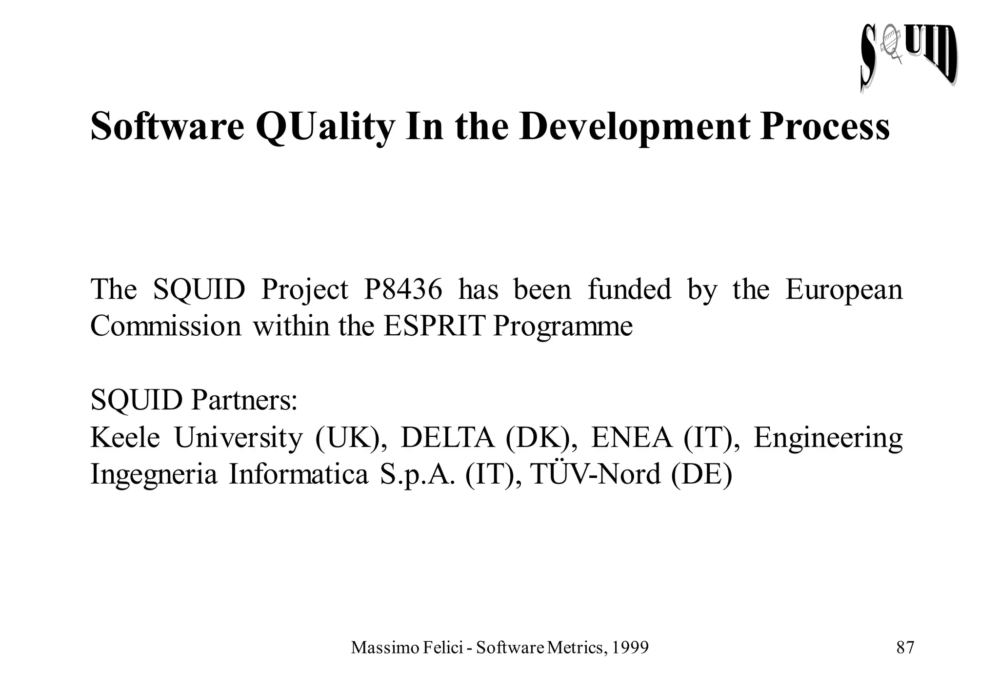 Software QUality In the Development Process


The SQUID Project P8436 has been funded by the European
Commission within the ESPRIT Programme

SQUID Partners:
Keele University (UK), DELTA (DK), ENEA (IT), Engineering
Ingegneria Informatica S.p.A. (IT), TÜV-Nord (DE)




                  Massimo Felici - Software Metrics, 1999   87
 