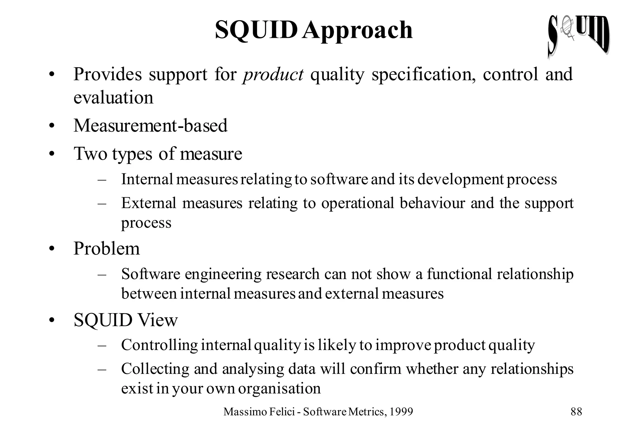 SQUID Approach
• Provides support for product quality specification, control and
  evaluation
• Measurement-based
• Two types of measure
      – Internal measures relating to software and its development process
      – External measures relating to operational behaviour and the support
        process
• Problem
      – Software engineering research can not show a functional relationship
        between internal measures and external measures
• SQUID View
      – Controlling internal quality is likely to improve product quality
      – Collecting and analysing data will confirm whether any relationships
        exist in your own organisation
                        Massimo Felici - Software Metrics, 1999            88
 