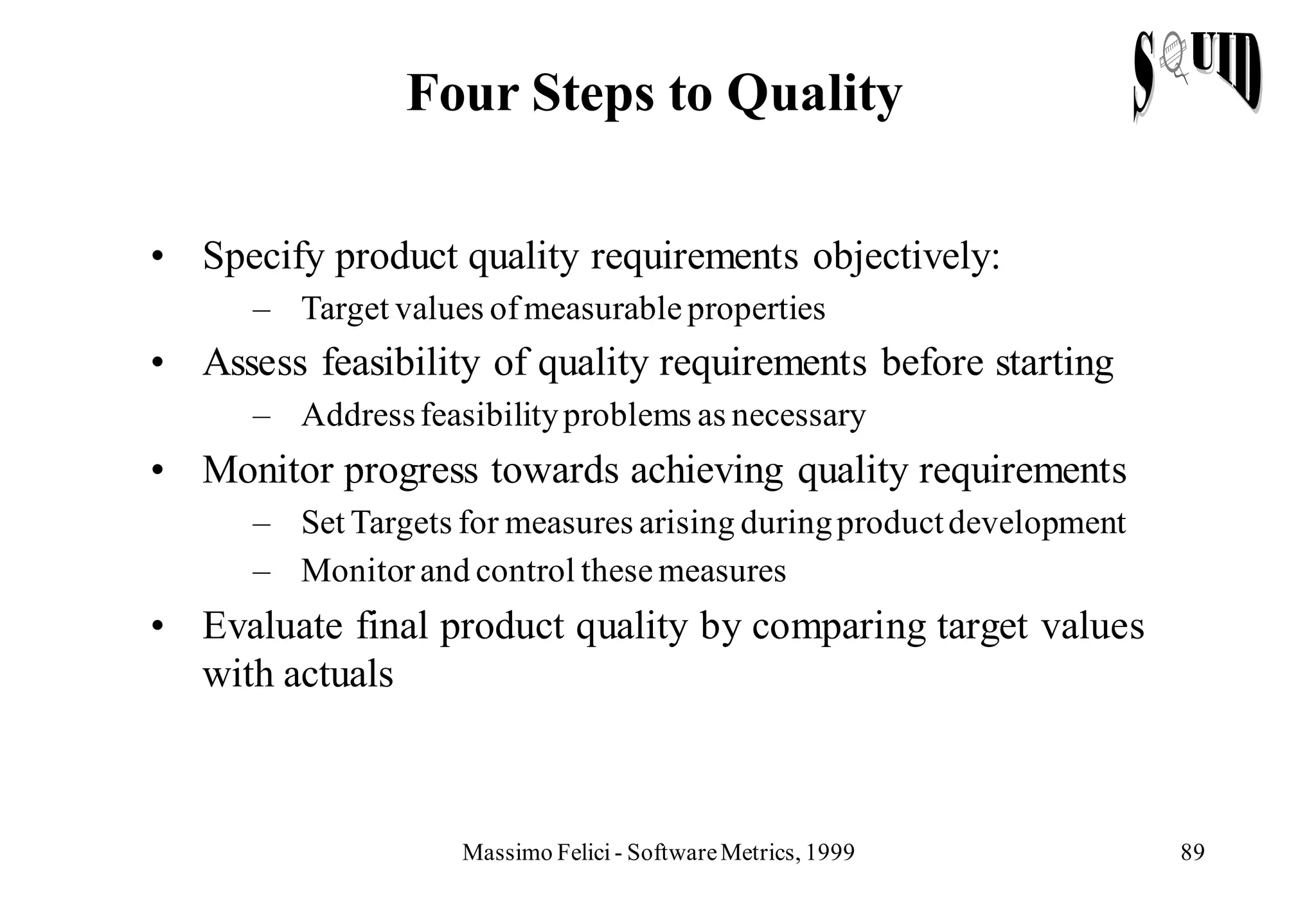 Four Steps to Quality

• Specify product quality requirements objectively:
      – Target values of measurable properties
• Assess feasibility of quality requirements before starting
      – Address feasibility problems as necessary
• Monitor progress towards achieving quality requirements
      – Set Targets for measures arising during product development
      – Monitor and control these measures
• Evaluate final product quality by comparing target values
  with actuals



                    Massimo Felici - Software Metrics, 1999           89
 