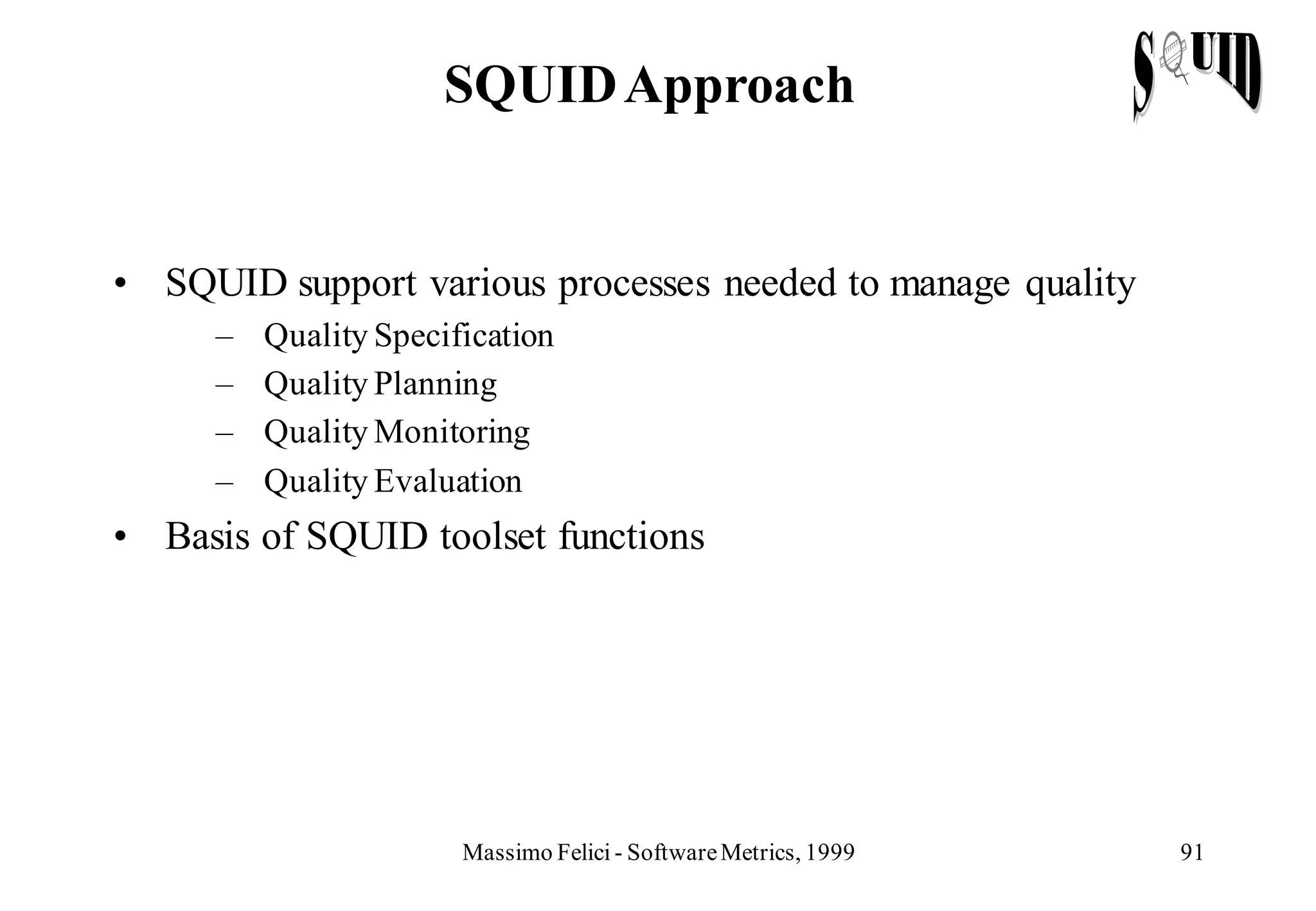 SQUID Approach


• SQUID support various processes needed to manage quality
     –   Quality Specification
     –   Quality Planning
     –   Quality Monitoring
     –   Quality Evaluation
• Basis of SQUID toolset functions




                       Massimo Felici - Software Metrics, 1999   91
 